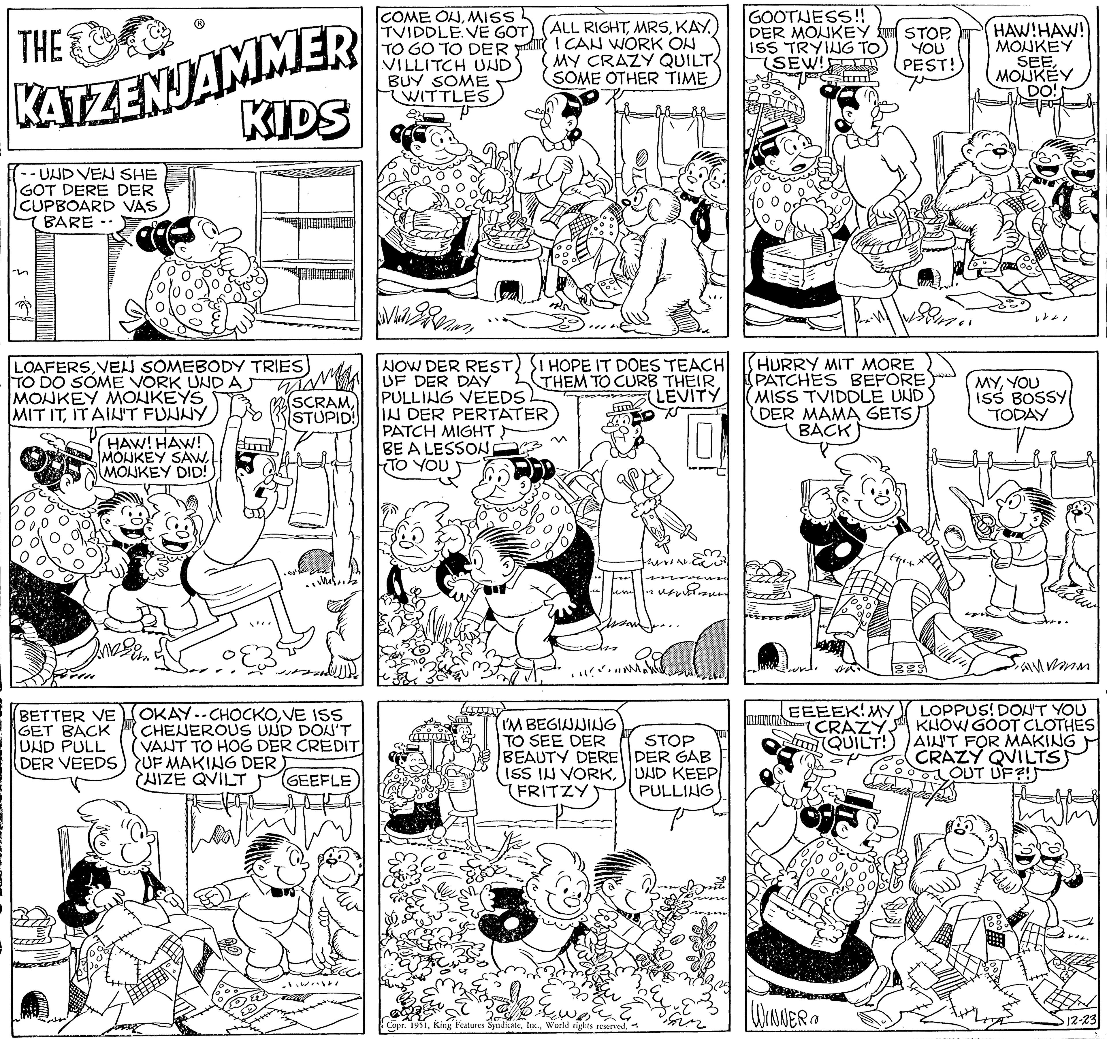 Pattern OCR: THE KATZENJAMMER KIDS - UND VEN SHE GOT DERE DER CUPBOARD VAS s BARE - LOAFERSVEN SOMEBODY TRIES TO DO SOME VORK UND A MONKEY MONKEYS MIT ITIT AIN'T FUNNY HAW! HAW! MONKEY SAWMONKEY DID! BETTER VE GET BACK UND PULL DER VEEDS (SCRAMSTUPID! OKAY-CHOCKOVE ISS CHENEROUS UND DON'T VANT TO HOG DER CREDIT UF MAKING DER (UIZE QVILT GEEFLE COME ONMISS TVIDDLE.VE GOT TO GO TO DER VILLITCH UND BUY SOME WITTLES ALL RIGHTKAY I CAN WORK ON MY CRAZY QUILT SOME OTHER TIME Vezan NOW DER RESTUF DER DAY PULLING VEEDS IN DER PERTATER PATCH MIGHT BE A LESSON TO YOU HOPE IT DOES TEACH THEM TO CURB THEIR. LEVITY Frok "M I'M BEGINNING TO SEE DER BEAUTY DERE ISS IN VORK(FRITZY Copr. 1951World rights reserved. werden. STOP DER GAB UND KEEP PULLING Disin GOOTNESS!! DER MONKEY ISS TRYING TO (SEW!! HURRY MIT MORE PATCHES BEFORE MISS TVIDDLE UND DER MAMA GETS) BACK EEEEK! MY (CRAZY. QUILT! STOPYOU PEST! WINNER HAW!HAW! MONKEY SEEMOUKEY DO! MYYOU ISS BOSSY TODAY anmorm LOPPUS! DON'T YOU KNOW GOOT CLOTHES AIN'T FOR MAKING CRAZY QUILTS) OUT UF?! ·12-23 THE KATZENJAMMER KIDS - UND VEN SHE GOT DERE DER CUPBOARD VAS s BARE - LOAFERSVEN SOMEBODY TRIES TO DO SOME VORK UND A MONKEY MONKEYS MIT ITIT AIN'T FUNNY HAW ! HAW ! MONKEY SAWMONKEY DID ! BETTER VE GET BACK UND PULL DER VEEDS ( SCRAMSTUPID ! OKAY - CHOCKOVE ISS CHENEROUS UND DON'T VANT TO HOG DER CREDIT UF MAKING DER ( UIZE QVILT GEEFLE COME ONMISS TVIDDLE.VE GOT TO GO TO DER VILLITCH UND BUY SOME WITTLES ALL RIGHTKAY I CAN WORK ON MY CRAZY QUILT SOME OTHER TIME Vezan NOW DER RESTUF DER DAY PULLING VEEDS IN DER PERTATER PATCH MIGHT BE A LESSON TO YOU HOPE IT DOES TEACH THEM TO CURB THEIR . LEVITY Frok " M I'M BEGINNING TO SEE DER BEAUTY DERE ISS IN VORK( FRITZY Copr . 1951King Features SyndicateWorld rights reserved . werden . STOP DER GAB UND KEEP PULLING Disin GOOTNESS !! DER MONKEY ISS TRYING TO ( SEW !! HURRY MIT MORE PATCHES BEFORE MISS TVIDDLE UND DER MAMA GETS ) BACK EEEEK ! MY ( CRAZY . QUILT ! STOPYOU PEST ! WINNER HAW ! HAW ! MONKEY SEEMOUKEY DO ! MYYOU ISS BOSSY TODAY anmorm LOPPUS ! DON'T YOU KNOW GOOT CLOTHES AIN'T FOR MAKING CRAZY QUILTS ) OUT UF ?! · 12-23