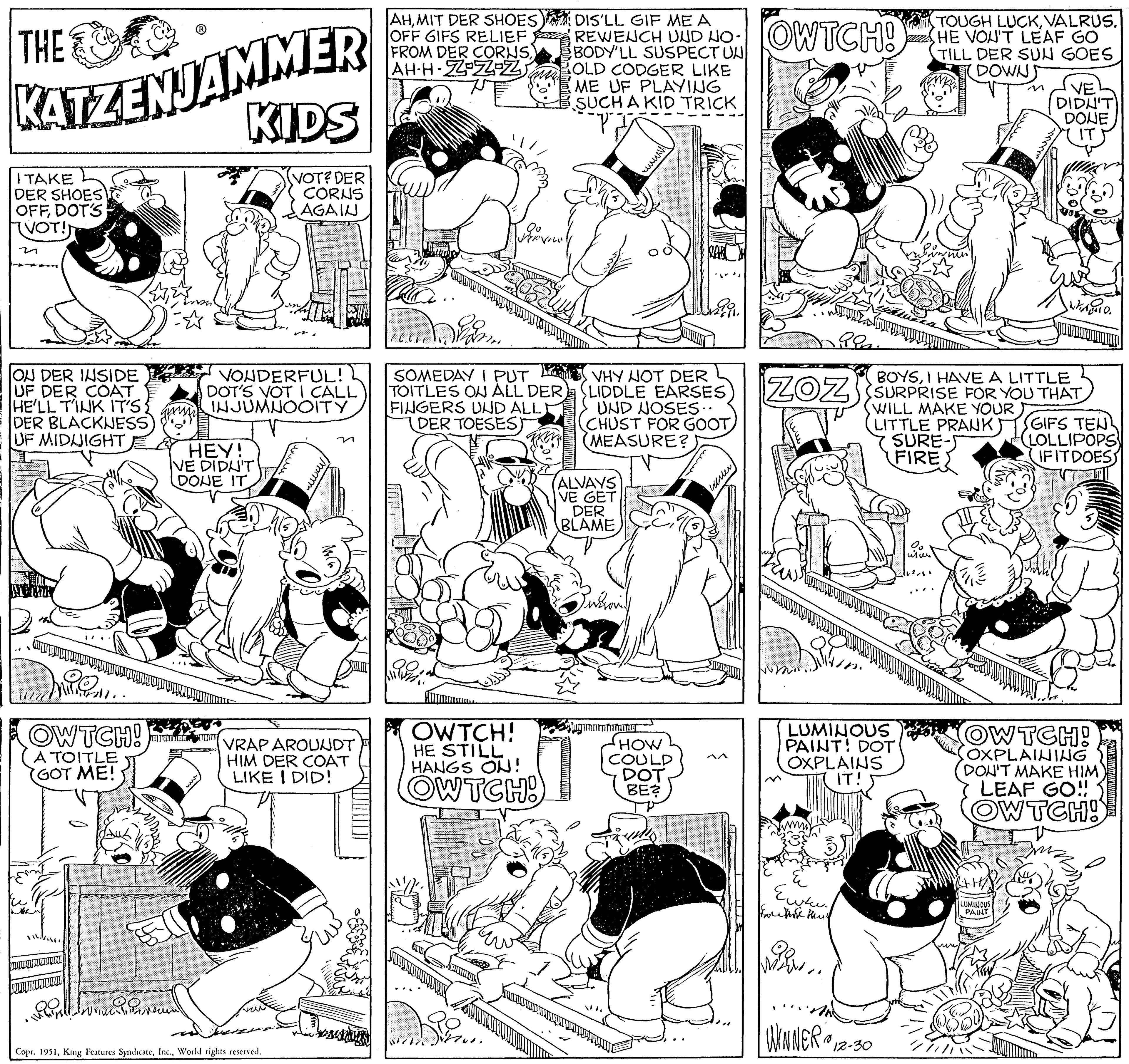 Style OCR: THE KATZENJAMMER KIDS VOT? DER CORNS AGAIN I TAKE DER SHOES OFFDOT'S (VOT!) n ON DER INSIDE UF DER COAT HE'LL T'INK IT'S { DER BLACKNESS) UF MIDNIGHT OWTCH! A TOITLE (GOT ME! Il wwwwww ES VONDERFUL! DOT'S VOT I CALL INJUMNOOITY HEY! VE DIDN'T DONE IT JUHTIMIKUNT ???? VRAP AROUNDT HIM DER COAT LIKE I DID! Copr. 1951World rights reserved. AHMIT DER SHOES DIS'LL GIF ME A OFF GIFS RELIEF REWENCH UND NO OWTCH! FROM DER CORNSAH-H-Z-Z-Z BODY'LL SUSPECT UN OLD CODGER LIKE ME UF PLAYING SUCH A KID TRICK "P² Qu Jane SOMEDAY I PUT TOITLES ON ALL DER FINGERS UND ALL DER TOESES) OWTCH! HE STILL HANGS ON! OWTCH! ALVAYS VE GET DER BLAME ////// VHY NOT DER (LIDDLE EARSES UND NOSES.. (CHUST FOR GOOT (MEASURE? Suvaronill jugnomenmaning KA HOW COULD DOT BE? werter Ras ???? Frutork Peny BOYSI HAVE A LITTLE ZOZ SURPRISE FOR YOU THAT LUMINOUS PAINT! DOT OXPLAINS IT! WILL LITTLE PRANK SURE-S FIRE TOUGH LUCKVALRUS. HE VOU'T LEAF GO TILL DER SUN GOESDOWN) WINNER 12-30 10 O2 wher VE DIDN'T DONE LUMINOUS PAINT O. GIFS TEN LOLLIPOPS IF IT DOES OW TCH! OXPLAINING DON'T MAKE HIM LEAF GO!! OW TCH! THE KATZENJAMMER KIDS VOT ? DER CORNS AGAIN I TAKE DER SHOES OFFDOT'S ( VOT ! ) n ON DER INSIDE UF DER COAT HE'LL T'INK IT'S { DER BLACKNESS ) UF MIDNIGHT OWTCH ! A TOITLE ( GOT ME ! Il wwwwww ES VONDERFUL ! DOT'S VOT I CALL INJUMNOOITY HEY ! VE DIDN'T DONE IT JUHTIMIKUNT ???? VRAP AROUNDT HIM DER COAT LIKE I DID ! Copr . 1951King Features SyndicateWorld rights reserved . AHMIT DER SHOES DIS'LL GIF ME A OFF GIFS RELIEF REWENCH UND NO OWTCH ! FROM DER CORNSAH - H - Z - Z - Z BODY'LL SUSPECT UN OLD CODGER LIKE ME UF PLAYING SUCH A KID TRICK " P² Qu Jane SOMEDAY I PUT TOITLES ON ALL DER FINGERS UND ALL DER TOESES ) OWTCH ! HE STILL HANGS ON ! OWTCH ! ALVAYS VE GET DER BLAME ////// VHY NOT DER ( LIDDLE EARSES UND NOSES .. ( CHUST FOR GOOT ( MEASURE ? Suvaronill jugnomenmaning KA HOW COULD DOT BE ? werter Ras ???? Frutork Peny BOYSI HAVE A LITTLE ZOZ SURPRISE FOR YOU THAT LUMINOUS PAINT ! DOT OXPLAINS IT ! WILL LITTLE PRANK SURE - S FIRE TOUGH LUCKVALRUS . HE VOU'T LEAF GO TILL DER SUN GOESDOWN ) WINNER 12-30 10 O2 wher VE DIDN'T DONE LUMINOUS PAINT O. GIFS TEN LOLLIPOPS IF IT DOES OW TCH ! OXPLAINING DON'T MAKE HIM LEAF GO !! OW TCH !