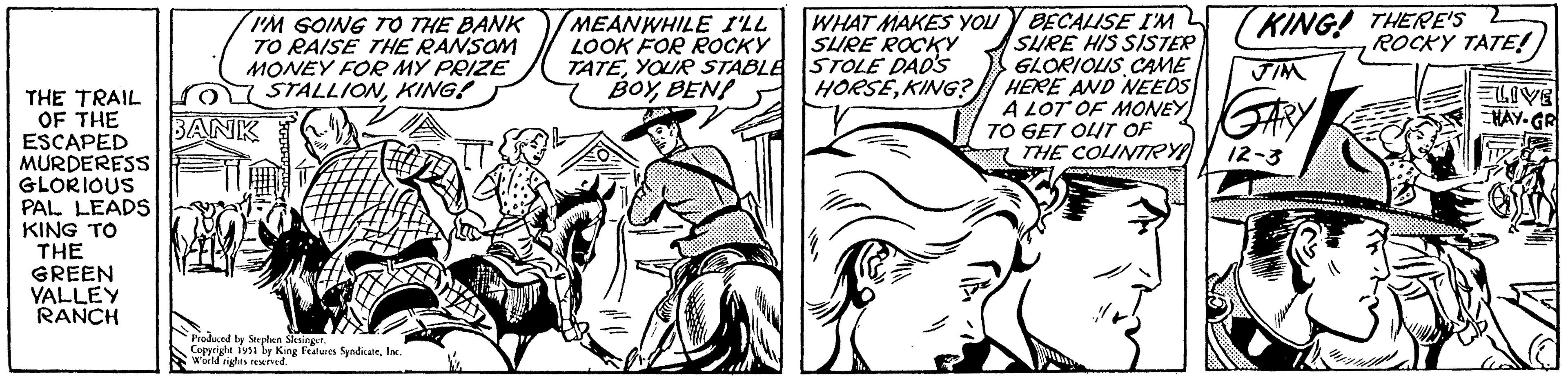 Style OCR: THE TRAIL OF THE ESCAPED MURDERESS GLORIOUS PAL LEADS KING TO THE GREEN YALLEY RANCH I'M GOING TO THE BANK TO RAISE THE RANSOM MONEY FOR MY PRIZE STALLIONKING! IT BANK Produced by Stephen Slesinger. Copyright 1951 by King Features SyndicateInc. World rights reserved. MEANWHILE I'LL LOOK FOR ROCKY TATEYOUR STABLE BOYBEN! WHAT MAKES YOU SURE ROCKY STOLE DAD'S HORSEKING? BECALISE I'M SURE HIS SISTER GLORIOUS CAME HERE AND NEEDS A LOT OF MONEYRY TO GET OUT OF 12-3 JIM KING! THERE'S ROCKY TATE! ELIVE HAY-GR THE COUNTRY! ek THE TRAIL OF THE ESCAPED MURDERESS GLORIOUS PAL LEADS KING TO THE GREEN YALLEY RANCH I'M GOING TO THE BANK TO RAISE THE RANSOM MONEY FOR MY PRIZE STALLIONKING ! IT BANK Produced by Stephen Slesinger . Copyright 1951 by King Features SyndicateInc. World rights reserved . MEANWHILE I'LL LOOK FOR ROCKY TATEYOUR STABLE BOYBEN ! WHAT MAKES YOU SURE ROCKY STOLE DAD'S HORSEKING ? BECALISE I'M SURE HIS SISTER GLORIOUS CAME HERE AND NEEDS A LOT OF MONEYRY TO GET OUT OF 12-3 JIM KING ! THERE'S ROCKY TATE ! ELIVE HAY - GR THE COUNTRY ! ek