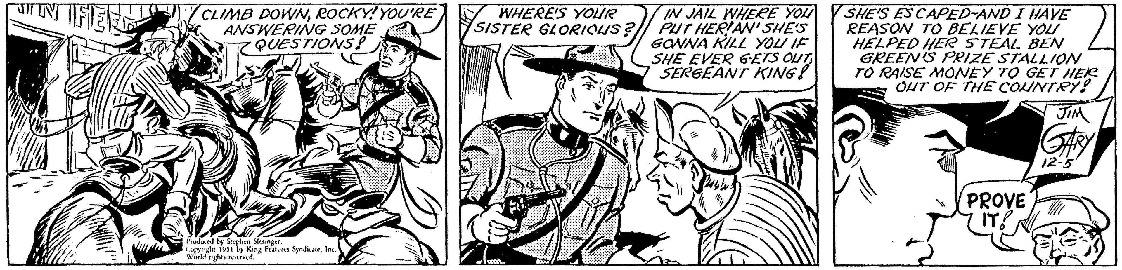 Comic book OCR: JIN FEED Gan CLIMB DOWNROCKY! YOU'RE ANSWERING SOME QUESTIONS? Produced by Stephen Slesinger. Copyright 1951 by King Features SyndicateInc. World rights reserved. WHERE'S YOUR SISTER GLORIOUS? IN JAIL WHERE YOU PUT HERIAN'SHE'S GONNA KILL YOU IF SHE EVER GETS OUTSERGEANT KING!! SHE'S ESCAPED-AND I HAVE REASON TO BELIEVE YOU HELPED HER STEAL BEN GREEN'S PRIZE STALLION TO RAISE MONEY TO GET HER OUT OF THE COUNTRY! PROVE IT! JIM GARY 12-5 JIN FEED Gan CLIMB DOWNROCKY ! YOU'RE ANSWERING SOME QUESTIONS ? Produced by Stephen Slesinger . Copyright 1951 by King Features SyndicateInc. World rights reserved . WHERE'S YOUR SISTER GLORIOUS ? IN JAIL WHERE YOU PUT HERIAN'SHE'S GONNA KILL YOU IF SHE EVER GETS OUTSERGEANT KING !! SHE'S ESCAPED - AND I HAVE REASON TO BELIEVE YOU HELPED HER STEAL BEN GREEN'S PRIZE STALLION TO RAISE MONEY TO GET HER OUT OF THE COUNTRY ! PROVE IT ! JIM GARY 12-5
