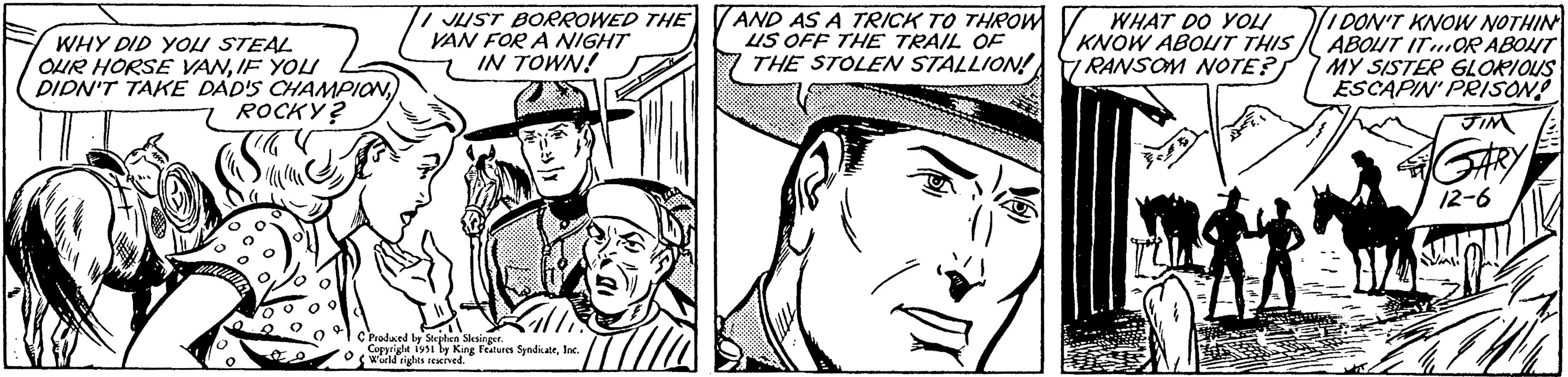 Jaw OCR: WHY DID YOU STEAL OUR HORSE VANIF YOU DIDN'T TAKE DAD'S CHAMPION ROCKY? 15 JUST BORROWED THE VAN FOR A NIGHT IN TOWN! C Produced by Stephen Slesinger. Copyright 1951 by King Features SyndicateInc. World rights reserved. AND AS A TRICK TO THROW US OFF THE TRAIL OF THE STOLEN STALLION! WHAT DO YOU KNOW ABOUT THIS RANSOM NOTE? I DON'T KNOW NOTHIN ABOUT ITOR ABOUT MY SISTER GLORIOUS ESCAPIN' PRISON! GARY 12-6 WHY DID YOU STEAL OUR HORSE VANIF YOU DIDN'T TAKE DAD'S CHAMPION ROCKY ? 15 JUST BORROWED THE VAN FOR A NIGHT IN TOWN ! C Produced by Stephen Slesinger . Copyright 1951 by King Features SyndicateInc. World rights reserved . AND AS A TRICK TO THROW US OFF THE TRAIL OF THE STOLEN STALLION ! WHAT DO YOU KNOW ABOUT THIS RANSOM NOTE ? I DON'T KNOW NOTHIN ABOUT ITOR ABOUT MY SISTER GLORIOUS ESCAPIN ' PRISON ! GARY 12-6