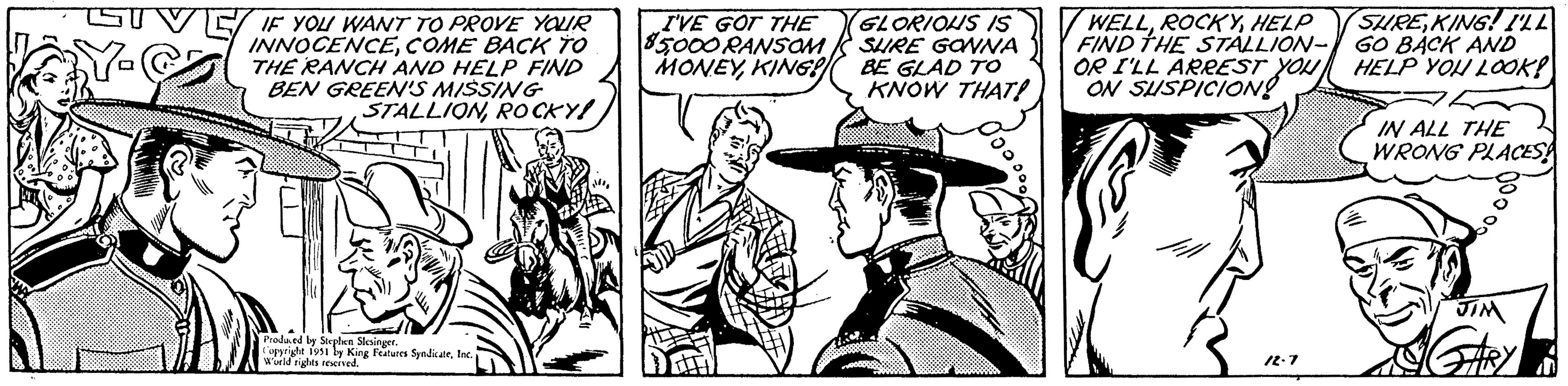 Parallel OCR: IF YOU WANT TO PROVE YOUR INNOCENCECOME BACK TO THE RANCH AND HELP FIND BEN GREEN'S MISSING STALLIONROCKY! Produced by Stephen Slesinger. Copyright 1951 by King Features SyndicateInc. W'orld rights reserved.I'VE GOT THE 85000 RANSOM MONEYKING! GLORIOUS IS SURE GONNA BE GLAD TO KNOW THAT! OooooHELP FIND THE STALLION- OR I'LL ARREST YOU ON SUSPICION! 12.7 SURE KING! I'LL GO BACK AND HELP YOU LOOK! IN ALL THE WRONG PLACES! JIM GARY IF YOU WANT TO PROVE YOUR INNOCENCECOME BACK TO THE RANCH AND HELP FIND BEN GREEN'S MISSING STALLIONROCKY ! Produced by Stephen Slesinger . Copyright 1951 by King Features SyndicateInc. W'orld rights reserved .I'VE GOT THE 85000 RANSOM MONEYKING ! GLORIOUS IS SURE GONNA BE GLAD TO KNOW THAT ! OooooHELP FIND THE STALLION OR I'LL ARREST YOU ON SUSPICION ! 12.7 SURE KING ! I'LL GO BACK AND HELP YOU LOOK ! IN ALL THE WRONG PLACES ! JIM GARY