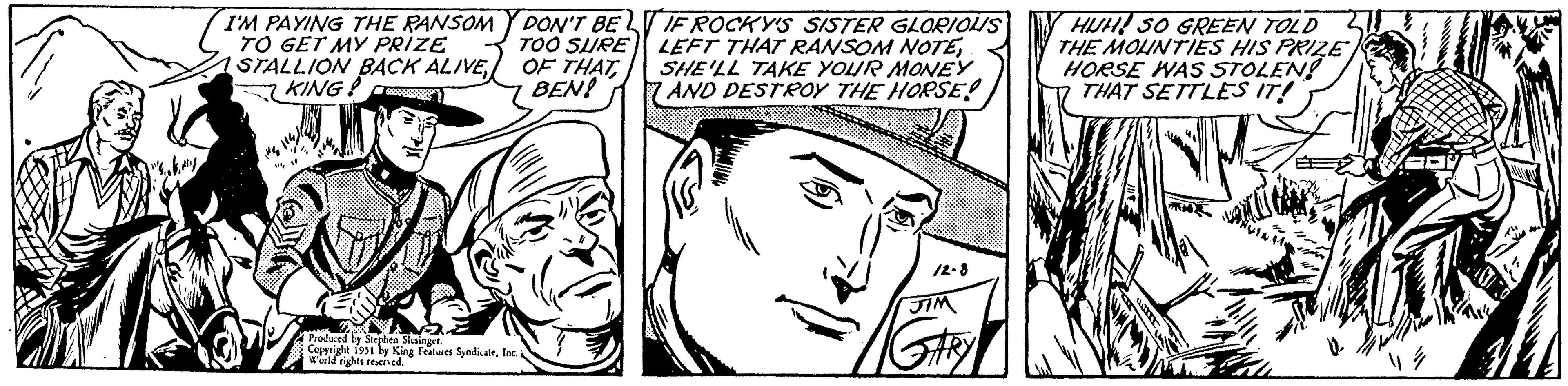 Vertebrate OCR: I'M PAYING THE RANSOM TO GET MY PRIZE STALLION BACK ALIVEKING! DON'T BE TOO SURE OF THATBEN! Produced by Stephen Slesinger. Copyright 1951 by King Features SyndicateInc. World rights reserved. IF ROCKY'S SISTER GLORIOUS LEFT THAT RANSOM NOTESHE'LL TAKE YOUR MONEY AND DESTROY THE HORSE! 12-8 JIM HUH! SO GREEN TOLD THE MOUNTIES HIS PRIZE HORSE WAS STOLEN! THAT SETTLES IT! EM I'M PAYING THE RANSOM TO GET MY PRIZE STALLION BACK ALIVEKING ! DON'T BE TOO SURE OF THATBEN ! Produced by Stephen Slesinger . Copyright 1951 by King Features SyndicateInc. World rights reserved . IF ROCKY'S SISTER GLORIOUS LEFT THAT RANSOM NOTESHE'LL TAKE YOUR MONEY AND DESTROY THE HORSE ! 12-8 JIM HUH ! SO GREEN TOLD THE MOUNTIES HIS PRIZE HORSE WAS STOLEN ! THAT SETTLES IT ! EM