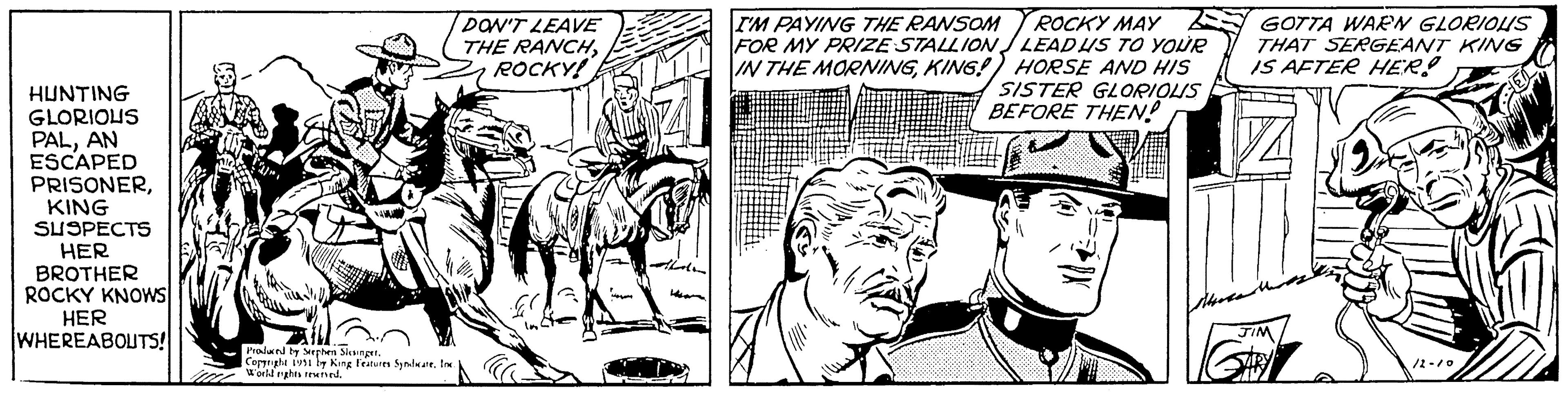 Newspaper OCR: HUNTING GLORIOUS PALAN ESCAPED PRISONERKING SUSPECTS HER BROTHER ROCKY KNOWS HER WHEREABOUTS! Produced by Stephen Slesinger. Copyright 1991 by King Features SyndicateInc. World rights reserved. DON'T LEAVE THE RANCHROCKY! G Li I'M PAYING THE RANSOM ROCKY MAY FOR MY PRIZE STALLION LEAD US TO YOUR IN THE MORNINGKING!) HORSE AND HIS SISTER GLORIOUS BEFORE THEN! GOTTA WARN GLORIOUS THAT SERGEANT KING IS AFTER HER! 9x JIM /2-10 HUNTING GLORIOUS PALAN ESCAPED PRISONERKING SUSPECTS HER BROTHER ROCKY KNOWS HER WHEREABOUTS ! Produced by Stephen Slesinger . Copyright 1991 by King Features SyndicateInc. World rights reserved . DON'T LEAVE THE RANCHROCKY ! G Li I'M PAYING THE RANSOM ROCKY MAY FOR MY PRIZE STALLION LEAD US TO YOUR IN THE MORNINGKING ! ) HORSE AND HIS SISTER GLORIOUS BEFORE THEN ! GOTTA WARN GLORIOUS THAT SERGEANT KING IS AFTER HER ! 9x JIM / 2-10
