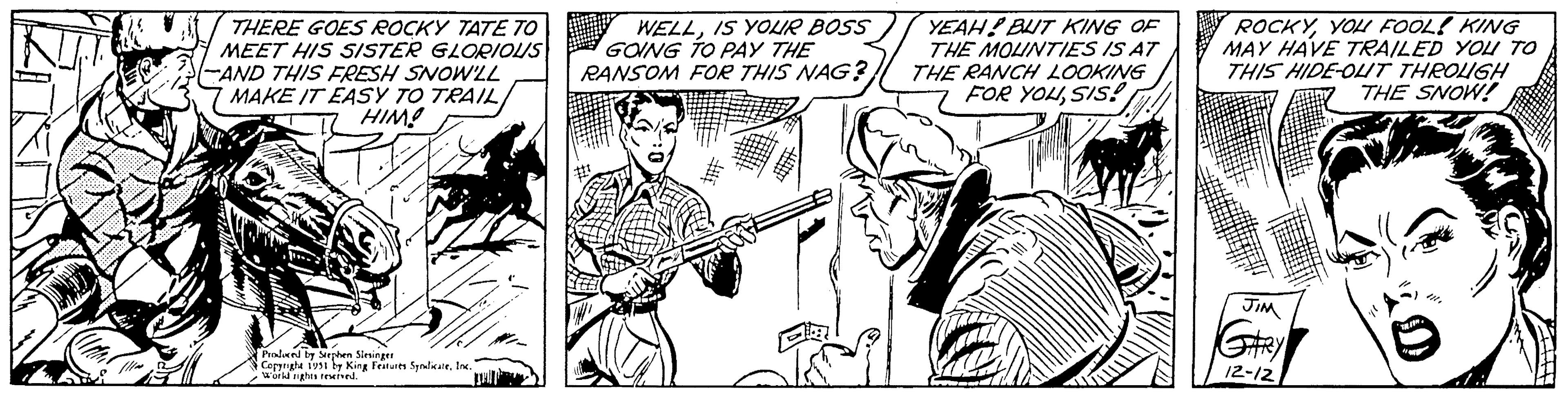 Line OCR: NIT THERE GOES ROCKY TATE TO MEET HIS SISTER GLORIOUS AND THIS FRESH SNOW'LL MAKE IT EASY TO TRAILHIM! Produced by Stephen Slesinger Copyright 1951 by King Features SyndicateInc. World rights reserved. WELLIS YOUR BOSS GOING TO PAY THE RANSOM FOR THIS NAG? YEAH! BUT KING OF THE MOUNTIES IS AT THE RANCH LOOKING FOR YOUSIS! ROCKYYOU FOOL! KING MAY HAVE TRAILED YOU TO THIS HIDE-OUT THROUGH THE SNOW! JIM GARY 12-12 3211". 411NIT THERE GOES ROCKY TATE TO MEET HIS SISTER GLORIOUS AND THIS FRESH SNOW'LL MAKE IT EASY TO TRAILHIM ! Produced by Stephen Slesinger Copyright 1951 by King Features SyndicateInc. World rights reserved . WELLIS YOUR BOSS GOING TO PAY THE RANSOM FOR THIS NAG ? YEAH ! BUT KING OF THE MOUNTIES IS AT THE RANCH LOOKING FOR YOUSIS ! ROCKYYOU FOOL ! KING MAY HAVE TRAILED YOU TO THIS HIDE - OUT THROUGH THE SNOW ! JIM GARY 12-12 3211 " . 411