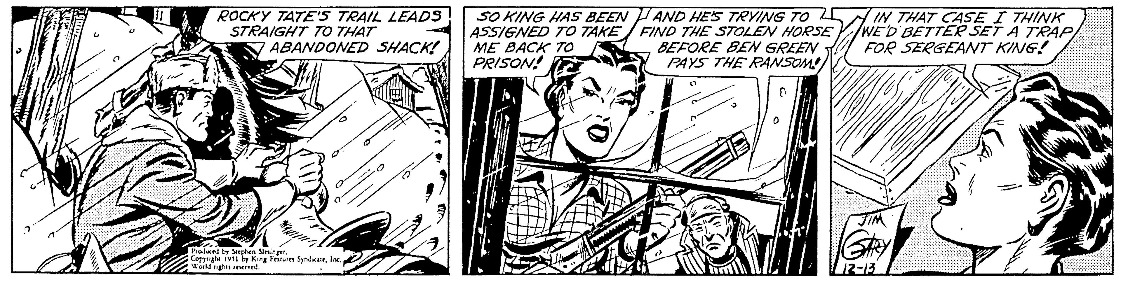 Style OCR: TE ROCKY TATE'S TRAIL LEADS STRAIGHT TO THAT ABANDONED SHACK! Produced by Stephen Slesinger. Copyright 1991 by King Features SyndicateInc. World rights reserved. 0 SO KING HAS BEEN ASSIGNED TO TAKE ME BACK TO PRISON! AND HE'S TRYING TO FIND THE STOLEN HORSE BEFORE BEN GREEN PAYS THE RANSOM IN THAT CASE I THINK WE'D BETTER SET A TRAP FOR SERGEANT KING! GARY 12-13 max. Z TE ROCKY TATE'S TRAIL LEADS STRAIGHT TO THAT ABANDONED SHACK ! Produced by Stephen Slesinger . Copyright 1991 by King Features SyndicateInc. World rights reserved . 0 SO KING HAS BEEN ASSIGNED TO TAKE ME BACK TO PRISON ! AND HE'S TRYING TO FIND THE STOLEN HORSE BEFORE BEN GREEN PAYS THE RANSOM IN THAT CASE I THINK WE'D BETTER SET A TRAP FOR SERGEANT KING ! GARY 12-13 max . Z