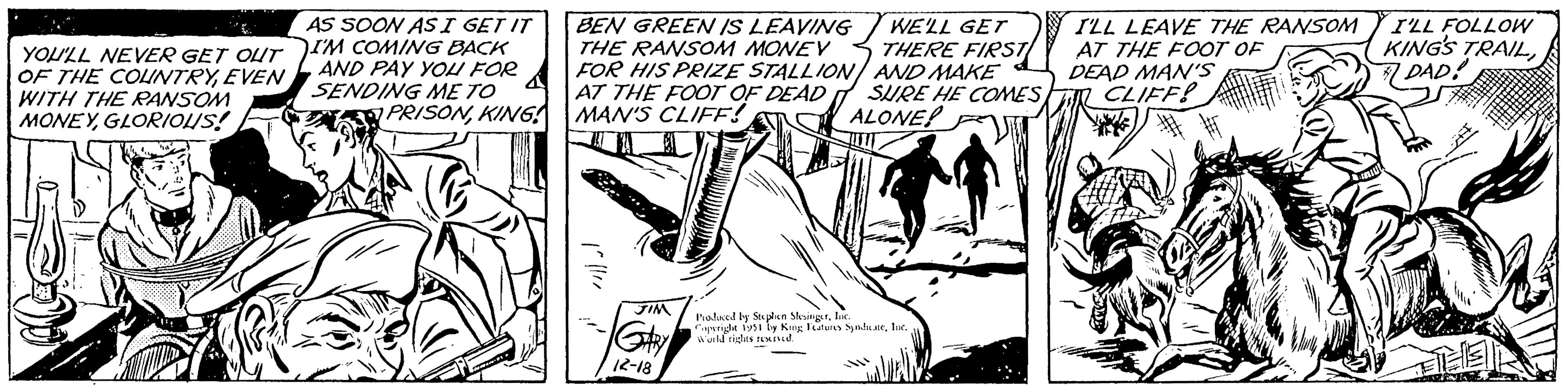 Line art OCR: YOU'LL NEVER GET OUT OF THE COUNTRYEVEN WITH THE RANSOM MONEYGLORIOUS! AS SOON AS I GET IT I'M COMING BACK AND PAY YOU FOR SENDING ME TO PRISONKING BEN GREEN IS LEAVING THE RANSOM MONEY FOR HIS PRIZE STALLION AT THE FOOT OF DEAD MAN'S CLIFF! JIM GARY 12-18 WE'LL GET THERE FIRST AND MAKE SURE HE COMES ALONE! Produced by Stephen SlesingerInc. Copyright 1951 by King Features SyndicateInc. World rights reserved. I'LL LEAVE THE RANSOM AT THE FOOT OF DEAD MAN'S CLIFF! I'LL FOLLOW KING'S TRAIL#DAD! EL YOU'LL NEVER GET OUT OF THE COUNTRYEVEN WITH THE RANSOM MONEYGLORIOUS ! AS SOON AS I GET IT I'M COMING BACK AND PAY YOU FOR SENDING ME TO PRISONKING BEN GREEN IS LEAVING THE RANSOM MONEY FOR HIS PRIZE STALLION AT THE FOOT OF DEAD MAN'S CLIFF ! JIM GARY 12-18 WE'LL GET THERE FIRST AND MAKE SURE HE COMES ALONE ! Produced by Stephen SlesingerInc. Copyright 1951 by King Features SyndicateInc. World rights reserved . I'LL LEAVE THE RANSOM AT THE FOOT OF DEAD MAN'S CLIFF ! I'LL FOLLOW KING'S TRAIL#DAD ! EL