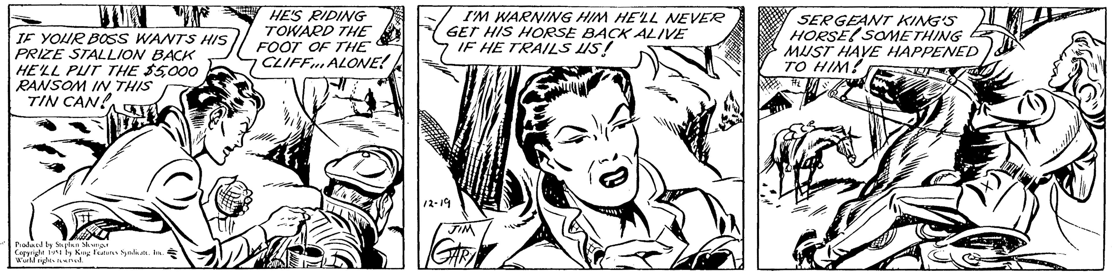 Art OCR: JUN IF YOUR BOSS WANTS HIS PRIZE STALLION BACK HE'LL PUT THE $5000 RANSOM IN THIS TIN CAN! Produced by Stephen Slesinger Copyright 1951 by King Features Syndicate. Inc. World rights reserved. HE'S RIDING TOWARD THE FOOT OF THE CLIFF ALONE! I'M WARNING HIM HE'LL NEVER GET HIS HORSE BACK ALIVE IF HE TRAILS US! 12-19 JIM GARA SERGEANT KING'S HORSE SOMETHING MUST HAVE HAPPENED TO HIM! U JUN IF YOUR BOSS WANTS HIS PRIZE STALLION BACK HE'LL PUT THE $ 5000 RANSOM IN THIS TIN CAN ! Produced by Stephen Slesinger Copyright 1951 by King Features Syndicate . Inc. World rights reserved . HE'S RIDING TOWARD THE FOOT OF THE CLIFF ALONE ! I'M WARNING HIM HE'LL NEVER GET HIS HORSE BACK ALIVE IF HE TRAILS US ! 12-19 JIM GARA SERGEANT KING'S HORSE SOMETHING MUST HAVE HAPPENED TO HIM ! U