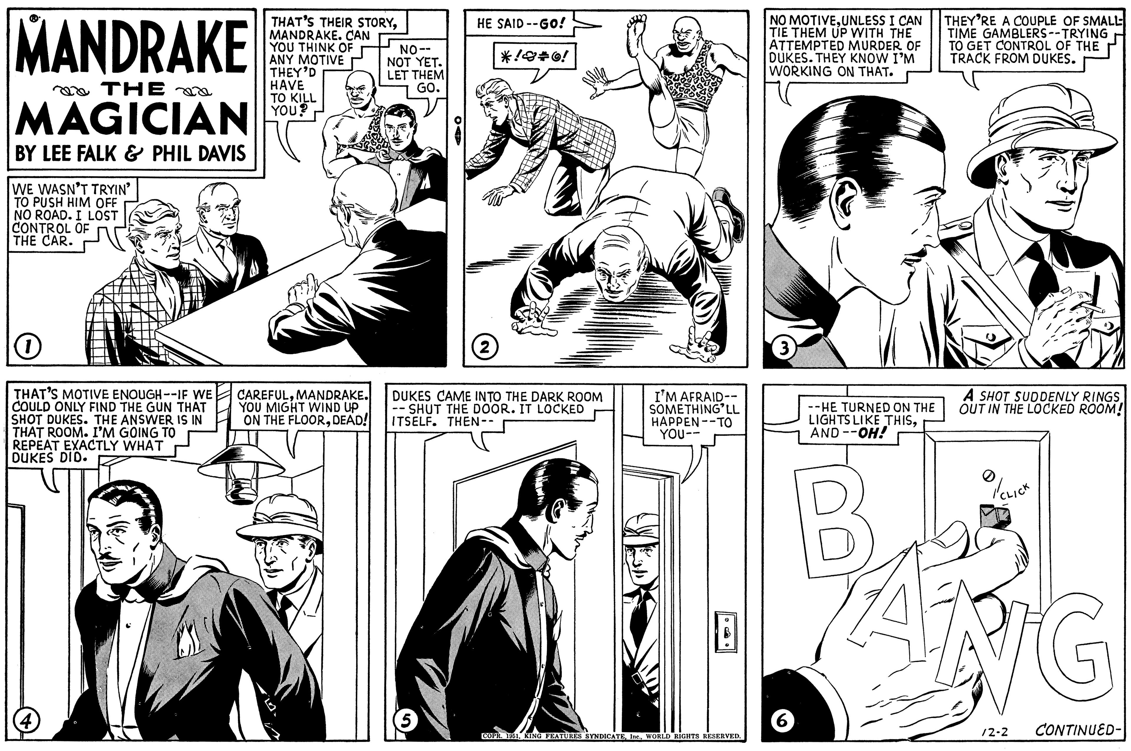 Interaction OCR: MANDRAKE THE MAGICIAN BY LEE FALK & PHIL DAVIS WE WASN'T TRYIN' TO PUSH HIM OFF NO ROAD. I LOST CONTROL OF THE CAR. O THAT'S MOTIVE ENOUGH--IF WE COULD ONLY FIND THE GUN THAT SHOT DUKES. THE ANSWER IS IN THAT ROOM. I'M GOING TO REPEAT EXACTLY WHAT DUKES DID. 17 THAT'S THEIR STORYMANDRAKE. CAN YOU THINK OF ANY MOTIVE THEY'D HAVE TO KILL YOU? CAREFULMANDRAKE. YOU MIGHT WIND UP ON THE FLOORDEAD! NO-- NOT YET. LET THEM GO. HE SAID --GO! 5 *!*0! (2) DUKES CAME INTO THE DARK ROOM SHUT THE DOOR. IT LOCKED ITSELF. THEN -- I'M AFRAID-- SOMETHING'LL HAPPEN TO YOU-- COPR. 1951WORLD RIGHTS RESERVED. NO MOTIVEUNLESS I CAN TIE THEM UP WITH THE ATTEMPTED MURDER OF DUKES. THEY KNOW I'M WORKING ON THAT. 3 6 THEY'RE A COUPLE OF SMALL TIME GAMBLERS--TRYING TO GET CONTROL OF THE TRACK FROM DUKES. A SHOT SUDDENLY RINGSOUT IN THE LOCKED ROOM! --HE TURNED ON THE LIGHTS LIKE THISAND --OH! B PANG //CLICK /2-2 CONTINUED- MANDRAKE THE MAGICIAN BY LEE FALK & PHIL DAVIS WE WASN'T TRYIN ' TO PUSH HIM OFF NO ROAD . I LOST CONTROL OF THE CAR . O THAT'S MOTIVE ENOUGH -- IF WE COULD ONLY FIND THE GUN THAT SHOT DUKES . THE ANSWER IS IN THAT ROOM . I'M GOING TO REPEAT EXACTLY WHAT DUKES DID . 17 THAT'S THEIR STORYMANDRAKE . CAN YOU THINK OF ANY MOTIVE THEY'D HAVE TO KILL YOU ? CAREFULMANDRAKE . YOU MIGHT WIND UP ON THE FLOORDEAD ! NO- NOT YET . LET THEM GO . HE SAID --GO ! 5 * ! * 0 ! ( 2 ) DUKES CAME INTO THE DARK ROOM SHUT THE DOOR . IT LOCKED ITSELF . THEN -- I'M AFRAID- SOMETHING'LL HAPPEN TO YOU- COPR . 1951KING FEATURES SYNDICATEWORLD RIGHTS RESERVED . NO MOTIVEUNLESS I CAN TIE THEM UP WITH THE ATTEMPTED MURDER OF DUKES . THEY KNOW I'M WORKING ON THAT . 3 6 THEY'RE A COUPLE OF SMALL TIME GAMBLERS -- TRYING TO GET CONTROL OF THE TRACK FROM DUKES . A SHOT SUDDENLY RINGSOUT IN THE LOCKED ROOM ! --HE TURNED ON THE LIGHTS LIKE THISAND --OH ! B PANG // CLICK / 2-2 CONTINUED