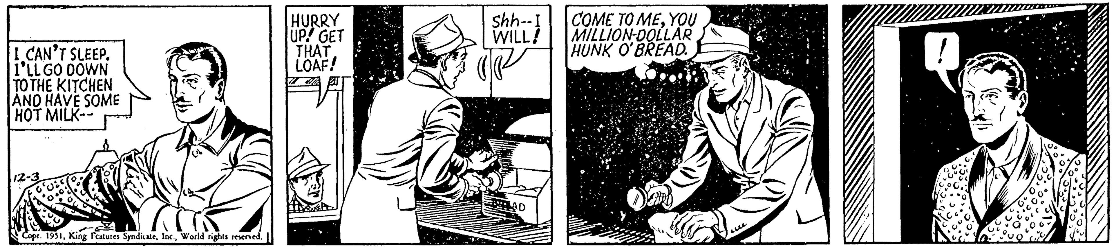 Drawing OCR: I CAN'T SLEEP. I'LL GO DOWN TO THE KITCHEN AND HAVE SOME HOT MILK- 12-3 HURRY UP! GET THAT LOAF! PA 31 Copr. 1951World rights reserved. shh--I COME TO MEYOU WILL! MILLION-DOLLAR HUNK O'BREAD. AD I CAN'T SLEEP . I'LL GO DOWN TO THE KITCHEN AND HAVE SOME HOT MILK 12-3 HURRY UP ! GET THAT LOAF ! PA 31 Copr . 1951King Features SyndicateWorld rights reserved . shh -- I COME TO MEYOU WILL ! MILLION - DOLLAR HUNK O'BREAD . AD