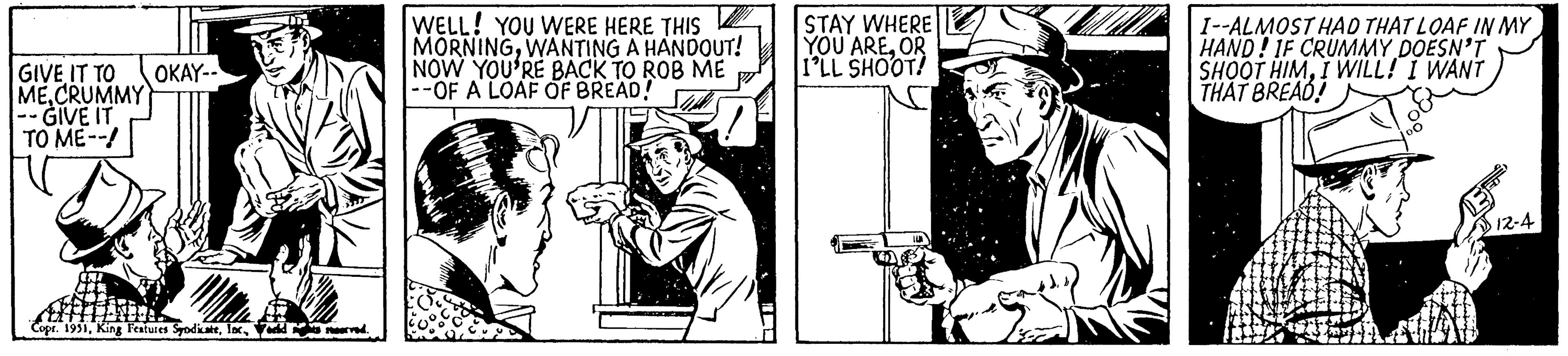 Drawing OCR: GIVE IT TO MECRUMMY - GIVE IT TO ME--! OKAY-- uffff Copr. 1951World neva noorved. WELL! YOU WERE HERE THIS MORNINGWANTING A HANDOUT! NOW YOU'RE BACK TO ROB ME --OF A LOAF OF BREAD! STAY WHERE YOU AREOR I'LL SHOOT! I--ALMOST HAD THAT LOAF IN MY HAND! IF CRUMMY DOESN'T SHOOT HIMI WILL! I WANT THAT BREAD! 12-4 GIVE IT TO MECRUMMY - GIVE IT TO ME-- ! OKAY- uffff Copr . 1951King Features SyndicateWorld neva noorved . WELL ! YOU WERE HERE THIS MORNINGWANTING A HANDOUT ! NOW YOU'RE BACK TO ROB ME --OF A LOAF OF BREAD ! STAY WHERE YOU AREOR I'LL SHOOT ! I -- ALMOST HAD THAT LOAF IN MY HAND ! IF CRUMMY DOESN'T SHOOT HIMI WILL ! I WANT THAT BREAD ! 12-4