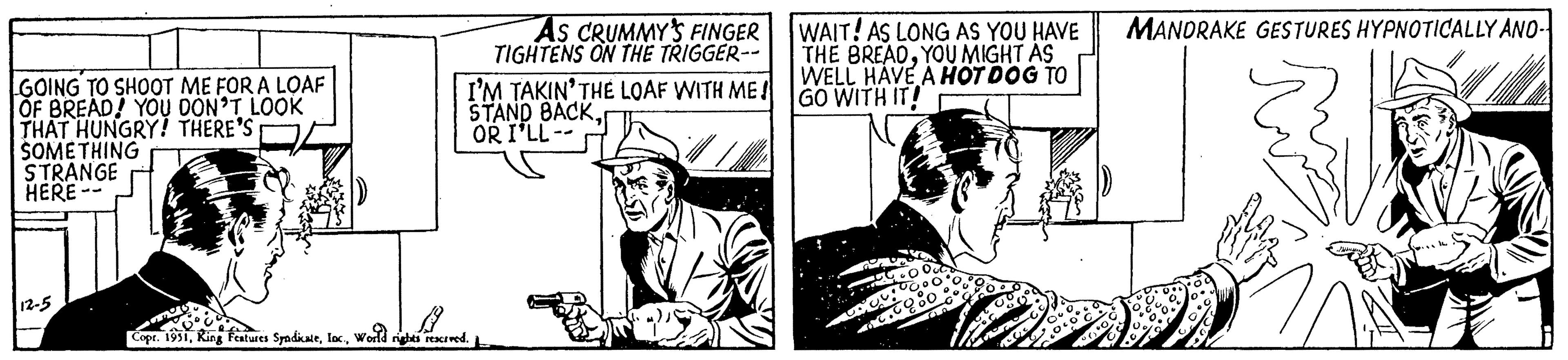 Fiction OCR: GOING TO SHOOT ME FOR A LOAF OF BREAD! YOU DON'T LOOK THAT HUNGRY! THERE'S SOMETHING STRANGE HERE -- 12-5 AS CRUMMY'S FINGER TIGHTENS ON THE TRIGGER-- I'M TAKIN' THE LOAF WITH ME! STAND BACKOR I'LL- B Copr. 1951World rights reserved. WAIT! AS LONG AS YOU HAVE THE BREADYOU MIGHT AS WELL HAVE A HOT DOG TO GO WITH IT! MANDRAKE GESTURES HYPNOTICALLY AND- GOING TO SHOOT ME FOR A LOAF OF BREAD ! YOU DON'T LOOK THAT HUNGRY ! THERE'S SOMETHING STRANGE HERE -- 12-5 AS CRUMMY'S FINGER TIGHTENS ON THE TRIGGER- I'M TAKIN ' THE LOAF WITH ME ! STAND BACKOR I'LL B Copr . 1951King Features SyndicateWorld rights reserved . WAIT ! AS LONG AS YOU HAVE THE BREADYOU MIGHT AS WELL HAVE A HOT DOG TO GO WITH IT ! MANDRAKE GESTURES HYPNOTICALLY AND