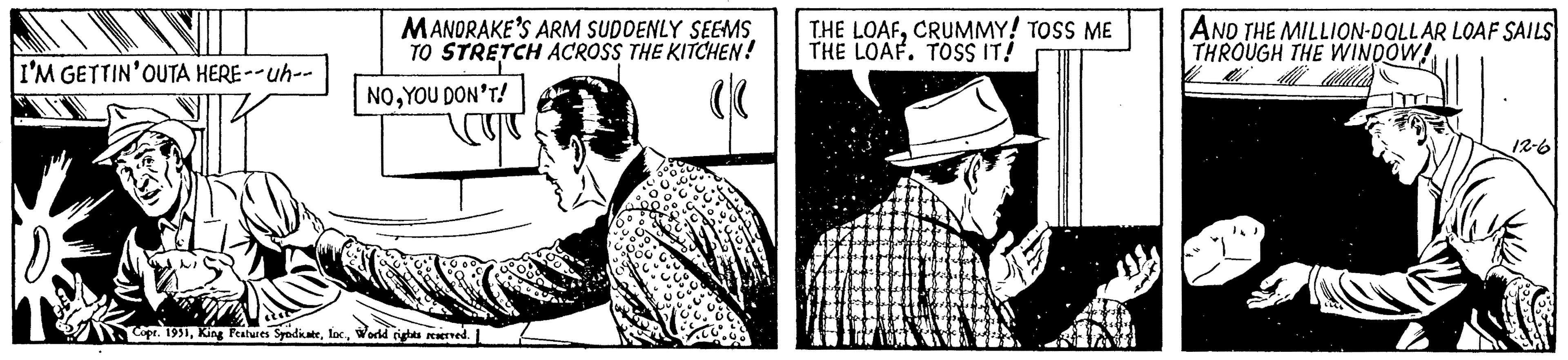Collar OCR: I'M GETTIN' OUTA HERE --uh-- MANORAKE'S ARM SUDDENLY SEEMS TO STRETCH ACROSS THE KITCHEN! ((( NOYOU DON'T! Copr. 1951World rights reserved. THE LOAFCRUMMY! TOSS ME THE LOAF. TOSS IT! pro AND THE MILLION-DOLLAR LOAF SAILS THROUGH THE WINDOW! Mi 12-6 I'M GETTIN ' OUTA HERE --uh- MANORAKE'S ARM SUDDENLY SEEMS TO STRETCH ACROSS THE KITCHEN ! ( ( ( NOYOU DON'T ! Copr . 1951King Features Syndicateloc .World rights reserved . THE LOAFCRUMMY ! TOSS ME THE LOAF . TOSS IT ! pro AND THE MILLION - DOLLAR LOAF SAILS THROUGH THE WINDOW ! Mi 12-6
