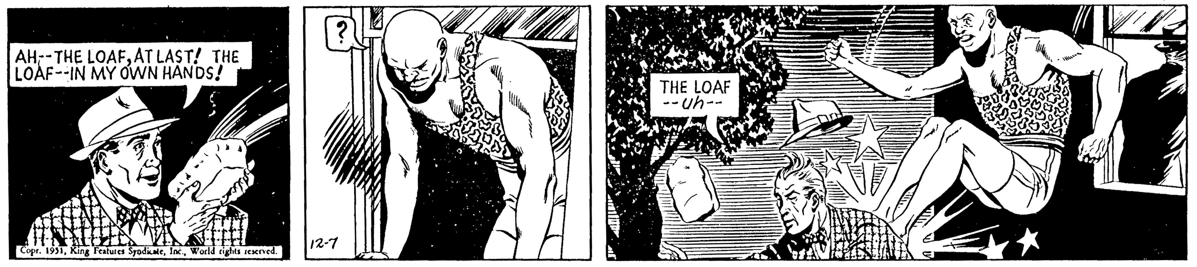 Chest OCR: AH-THE LOAFAT LAST! THE LOAF--IN MY OWN HANDS! Copr. 1931World rights reserved. ? 12-7 THE LOAF --uh-- * AH - THE LOAFAT LAST ! THE LOAF -- IN MY OWN HANDS ! Copr . 1931King Features SyndicateWorld rights reserved . ? 12-7 THE LOAF --uh- *