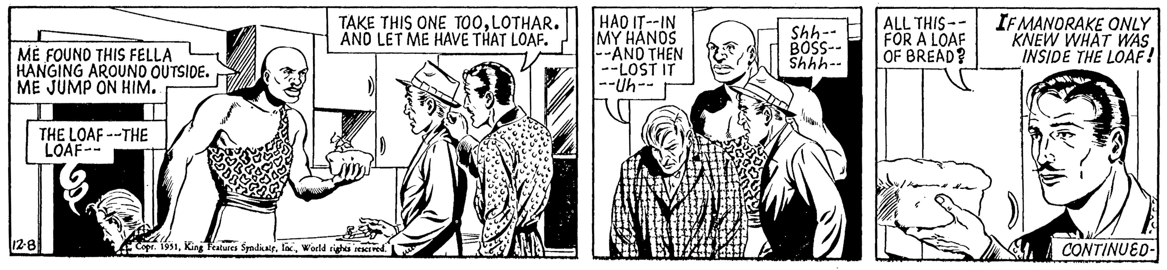 Art OCR: ME FOUND THIS FELLA HANGING AROUND OUTSIDE. ME JUMP ON HIM. 12-8 THE LOAF--THE LOAF-- TAKE THIS ONE TOOLOTHAR. AND LET ME HAVE THAT LOAF. Copr. 1951World rights reserved. HAD IT--IN MY HANDS --AND THEN --LOST IT --Uh-- Shh- BOSS-- Shhh-- ALL THIS- FOR A LOAF OF BREAD? IF MANORAKE ONLY KNEW WHAT WAS. INSIDE THE LOAF! CONTINUED-| ME FOUND THIS FELLA HANGING AROUND OUTSIDE . ME JUMP ON HIM . 12-8 THE LOAF -- THE LOAF- TAKE THIS ONE TOOLOTHAR . AND LET ME HAVE THAT LOAF . Copr . 1951King Features SyndicateWorld rights reserved . HAD IT -- IN MY HANDS --AND THEN --LOST IT --Uh- Shh BOSS- Shhh- ALL THIS FOR A LOAF OF BREAD ? IF MANORAKE ONLY KNEW WHAT WAS . INSIDE THE LOAF ! CONTINUED- |