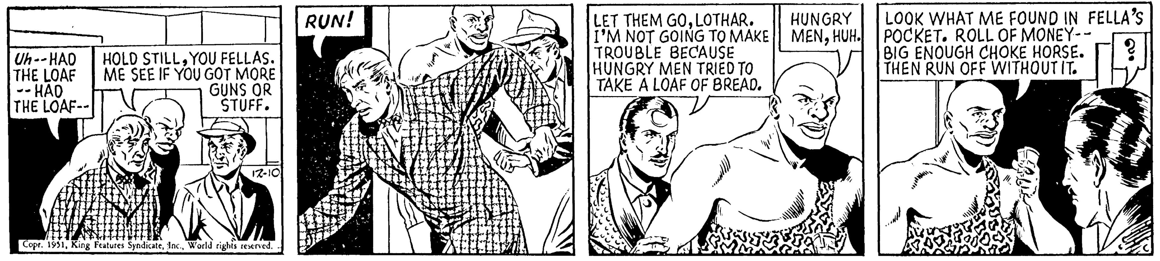Drawing OCR: Uh--HAD THE LOAF -- HAO THE LOAF-- HOLD STILLYOU FELLAS. ME SEE IF YOU GOT MORE GUNS OR STUFF. 17-10 Copr. 1951World rights reserved. RUN! LET THEM GOLOTHAR. I'M NOT GOING TO MAKE TROUBLE BECAUSE HUNGRY MEN TRIED TO TAKE A LOAF OF BREAD. HUNGRY MENHUH. LOOK WHAT ME FOUND IN FELLA'S POCKET. ROLL OF MONEY-- BIG ENOUGH CHOKE HORSE. THEN RUN OFF WITHOUT IT. Uh -- HAD THE LOAF -- HAO THE LOAF- HOLD STILLYOU FELLAS . ME SEE IF YOU GOT MORE GUNS OR STUFF . 17-10 Copr . 1951King Features SyndicateWorld rights reserved . RUN ! LET THEM GOLOTHAR . I'M NOT GOING TO MAKE TROUBLE BECAUSE HUNGRY MEN TRIED TO TAKE A LOAF OF BREAD . HUNGRY MENHUH . LOOK WHAT ME FOUND IN FELLA'S POCKET . ROLL OF MONEY- BIG ENOUGH CHOKE HORSE . THEN RUN OFF WITHOUT IT .