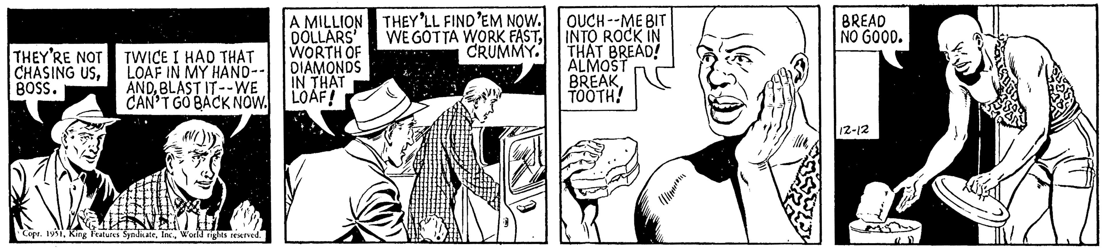 Art OCR: THEY'RE NOT CHASING USBOSS. TWICE I HAD THAT LOAF IN MY HAND-- ANDBLAST IT--WE CAN'T GO BACK NOW. Copr. 1951World rights reserved. A MILLION DOLLARS' WORTH OF DIAMONDS IN THAT LOAF! THEY'LL FIND 'EM NOW. WE GOTTA WORK FASTCRUMMY. OUCH--ME BIT INTO ROCK IN THAT BREAD! ALMOST BREAK. TOOTH! BREAD NO GOOD. 12-12 THEY'RE NOT CHASING USBOSS . TWICE I HAD THAT LOAF IN MY HAND- ANDBLAST IT -- WE CAN'T GO BACK NOW . Copr . 1951King Features SyndicateWorld rights reserved . A MILLION DOLLARS ' WORTH OF DIAMONDS IN THAT LOAF ! THEY'LL FIND ' EM NOW . WE GOTTA WORK FASTCRUMMY . OUCH -- ME BIT INTO ROCK IN THAT BREAD ! ALMOST BREAK . TOOTH ! BREAD NO GOOD . 12-12