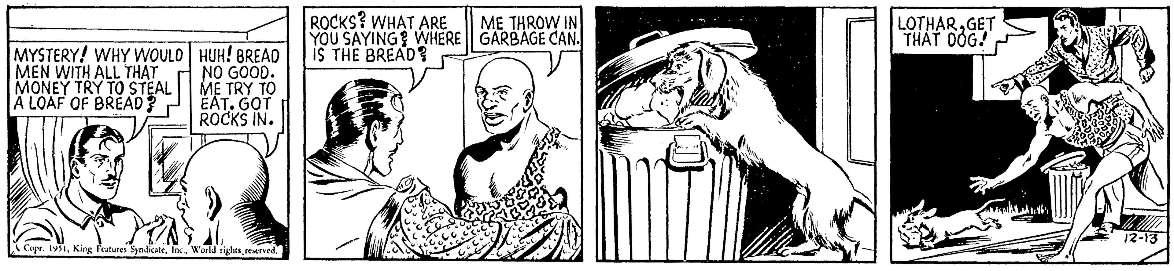 Black-and-white OCR: MYSTERY! WHY WOULD MEN WITH ALL THAT MONEY TRY TO STEAL A LOAF OF BREAD? HUH! BREAD NO GOOD. ME TRY TO EAT. GOT ROCKS IN. Copr. 1951reserved. ROCKS? WHAT ARE YOU SAYING? WHERE IS THE BREAD? ME THROW IN GARBAGE CAN. LOTHARGET THAT DOG 12-13 MYSTERY ! WHY WOULD MEN WITH ALL THAT MONEY TRY TO STEAL A LOAF OF BREAD ? HUH ! BREAD NO GOOD . ME TRY TO EAT . GOT ROCKS IN . Copr . 1951King Features SyndicateWorld rightsreserved . ROCKS ? WHAT ARE YOU SAYING ? WHERE IS THE BREAD ? ME THROW IN GARBAGE CAN . LOTHARGET THAT DOG 12-13