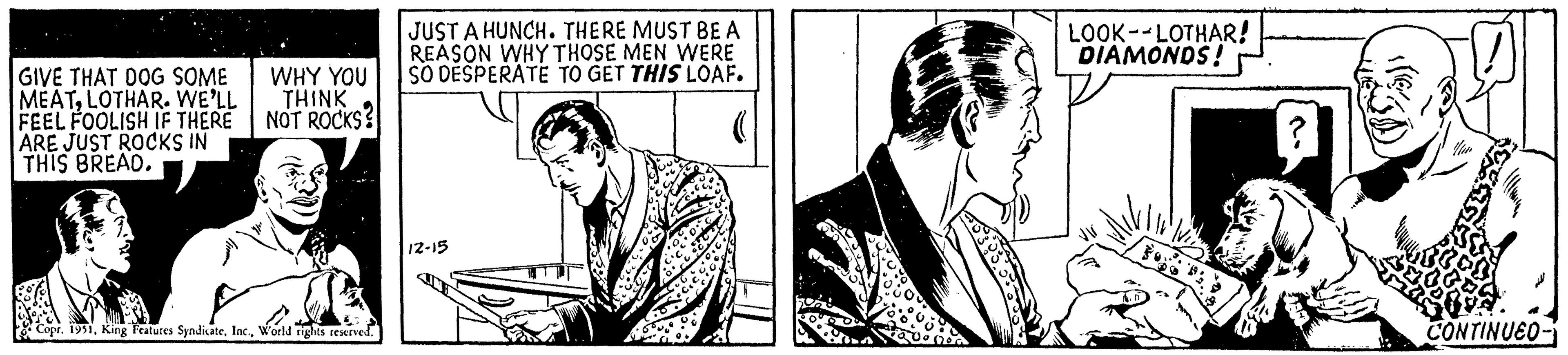Design OCR: GIVE THAT DOG SOME MEATLOTHAR. WE'LL FEEL FOOLISH IF THERE ARE JUST ROCKS IN THIS BREAD. WHY YOU THINK NOT ROCKS? s? Copr. 1951World rights reserved. JUST A HUNCH. THERE MUST BE A REASON WHY THOSE MEN WERE SO DESPERATE TO GET THIS LOAF. 12-15 LOOK--LOTHAR! DIAMONDS! CONTINUEO- GIVE THAT DOG SOME MEATLOTHAR . WE'LL FEEL FOOLISH IF THERE ARE JUST ROCKS IN THIS BREAD . WHY YOU THINK NOT ROCKS ? s ? Copr . 1951King Features SyndicateWorld rights reserved . JUST A HUNCH . THERE MUST BE A REASON WHY THOSE MEN WERE SO DESPERATE TO GET THIS LOAF . 12-15 LOOK -- LOTHAR ! DIAMONDS ! CONTINUEO