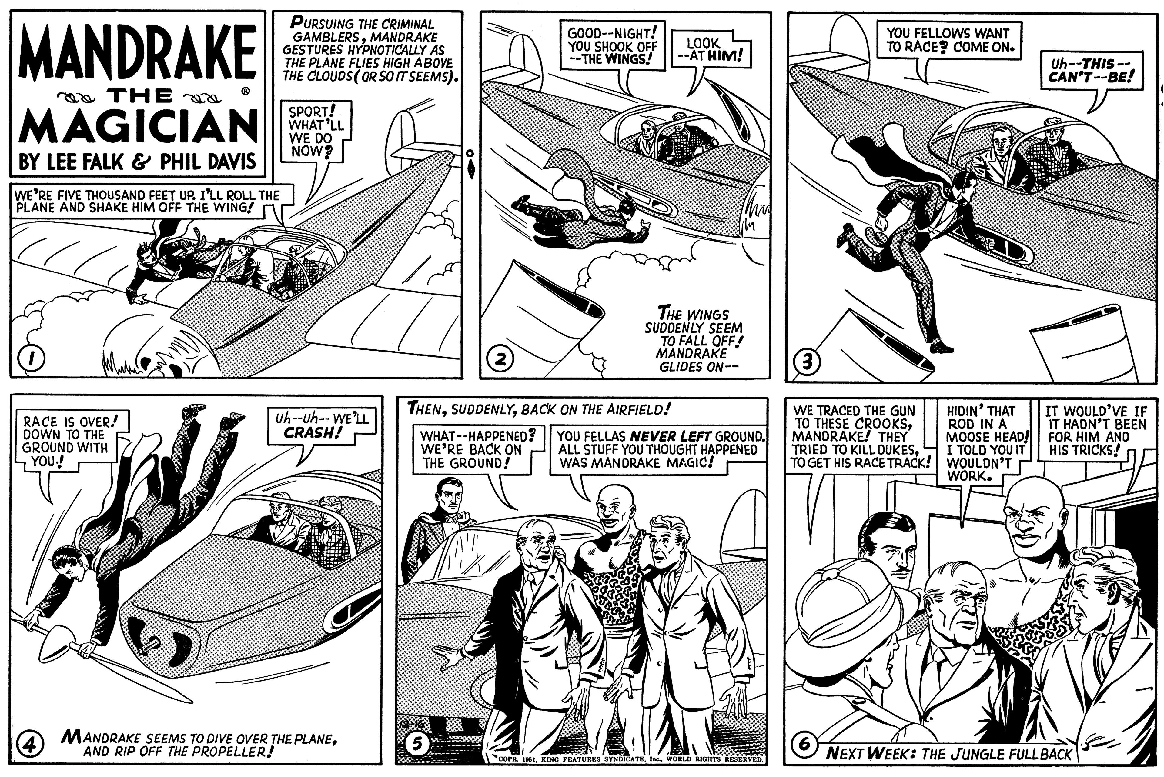 Line art OCR: MANDRAKE THE MAGICIAN BY LEE FALK & PHIL DAVIS WE'RE FIVE THOUSAND FEET UP. I'LL ROLL THE PLANE AND SHAKE HIM OFF THE WING! RACE IS OVER! DOWN TO THE GROUND WITH YOU! (4) DES PURSUING THE CRIMINAL GAMBLERSMANDRAKE GESTURES HYPNOTICALLY AS THE PLANE FLIES HIGH ABOVE THE CLOUDS (OR SO IT SEEMS). SPORT! WHAT'LL WE DO NOW? Uh--Uh--WE'LL CRASH! MANDRAKE SEEMS TO DIVE OVER THE PLANEAND RIP OFF THE PROPELLER! 2 FAG 5 GOOD--NIGHT! YOU SHOOK OFF --THE WINGS! THENBACK ON THE AIRFIELD! WHAT--HAPPENED? WE'RE BACK ON THE GROUND! LOOK --AT HIM! IM THE WINGS SUDDENLY SEEM TO FALL OFF! MANDRAKE GLIDES ON-- YOU FELLAS NEVER LEFT GROUND. ALL STUFF YOU THOUGHT HAPPENED WAS MANDRAKE MAGIC! COPR. 1951WORLD RIGHTS RESERVED. YOU FELLOWS WANT TO RACE? COME ON. (3) WE TRACED THE GUN TO THESE CROOKSMANDRAKE! THEY TRIED TO KILL DUKESTO GET HIS RACE TRACK! 6 HIDIN' THAT ROD IN A MOOSE HEAD! I TOLD YOU IT WOULDN'T WORK. Uh--THIS-- CAN'T--BE! IT WOULD'VE IF IT HADN'T BEEN FOR HIM AND HIS TRICKS! NEXT WEEK: THE JUNGLE FULL BACK MANDRAKE THE MAGICIAN BY LEE FALK & PHIL DAVIS WE'RE FIVE THOUSAND FEET UP . I'LL ROLL THE PLANE AND SHAKE HIM OFF THE WING ! RACE IS OVER ! DOWN TO THE GROUND WITH YOU ! ( 4 ) DES PURSUING THE CRIMINAL GAMBLERSMANDRAKE GESTURES HYPNOTICALLY AS THE PLANE FLIES HIGH ABOVE THE CLOUDS ( OR SO IT SEEMS ) . SPORT ! WHAT'LL WE DO NOW ? Uh -- Uh -- WE'LL CRASH ! MANDRAKE SEEMS TO DIVE OVER THE PLANEAND RIP OFF THE PROPELLER ! 2 FAG 5 GOOD -- NIGHT ! YOU SHOOK OFF --THE WINGS ! THENBACK ON THE AIRFIELD ! WHAT -- HAPPENED ? WE'RE BACK ON THE GROUND ! LOOK --AT HIM ! IM THE WINGS SUDDENLY SEEM TO FALL OFF ! MANDRAKE GLIDES ON- YOU FELLAS NEVER LEFT GROUND . ALL STUFF YOU THOUGHT HAPPENED WAS MANDRAKE MAGIC ! COPR . 1951KING FEATURES SYNDICATEWORLD RIGHTS RESERVED . YOU FELLOWS WANT TO RACE ? COME ON . ( 3 ) WE TRACED THE GUN TO THESE CROOKSMANDRAKE ! THEY TRIED TO KILL DUKESTO GET HIS RACE TRACK ! 6 HIDIN ' THAT ROD IN A MOOSE HEAD ! I TOLD YOU IT WOULDN'T WORK . Uh -- THIS- CAN'T -- BE ! IT WOULD'VE IF IT HADN'T BEEN FOR HIM AND HIS TRICKS ! NEXT WEEK : THE JUNGLE FULL BACK