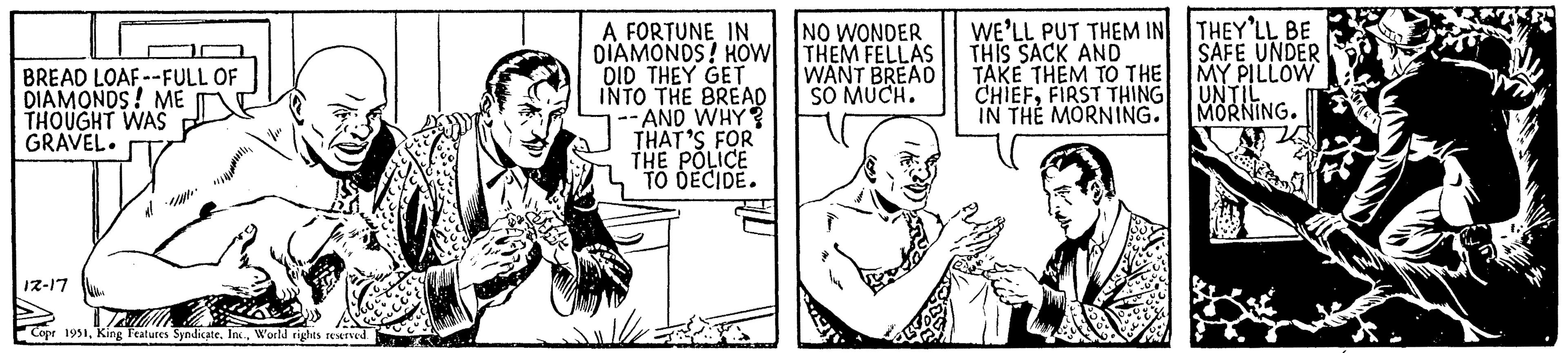 Illustration OCR: BREAD LOAF--FULL OF DIAMONDS! ME THOUGHT WAS GRAVEL. 12-17 Copr 1951World rights reserved. A FORTUNE IN DIAMONDS! HOW DID THEY GET INTO THE BREAD - AND WHY? THAT'S FOR THE POLICE TO DECIDE. NO WONDER THEM FELLAS WANT BREAD SO MUCH. WE'LL PUT THEM IN THIS SACK AND TAKE THEM TO THE CHIEFFIRST THING IN THE MORNING. THEY'LL BE SAFE UNDER MY PILLOW UNTIL MORNING. BREAD LOAF -- FULL OF DIAMONDS ! ME THOUGHT WAS GRAVEL . 12-17 Copr 1951King Features SyndicateWorld rights reserved . A FORTUNE IN DIAMONDS ! HOW DID THEY GET INTO THE BREAD - AND WHY ? THAT'S FOR THE POLICE TO DECIDE . NO WONDER THEM FELLAS WANT BREAD SO MUCH . WE'LL PUT THEM IN THIS SACK AND TAKE THEM TO THE CHIEFFIRST THING IN THE MORNING . THEY'LL BE SAFE UNDER MY PILLOW UNTIL MORNING .