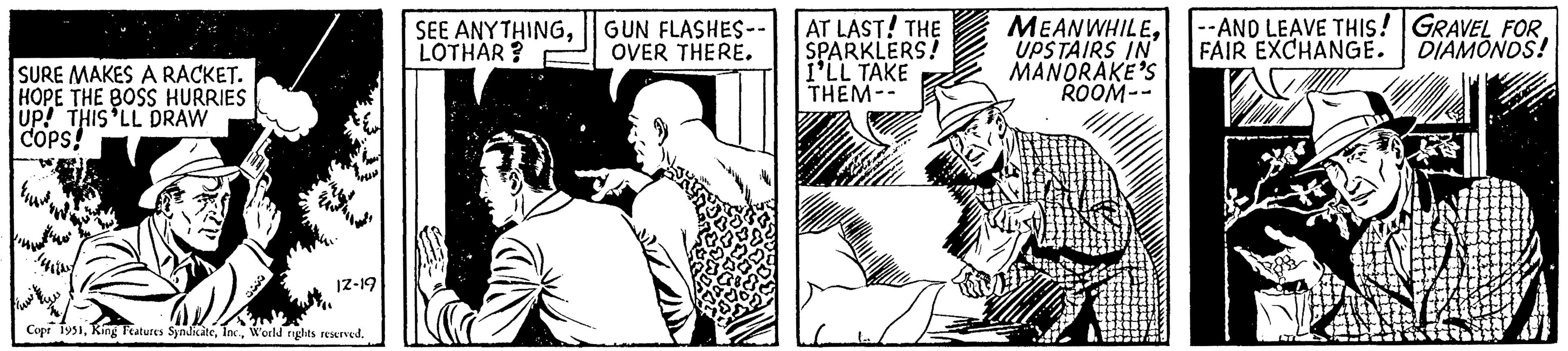 Newspaper OCR: SURE MAKES A RACKET. HOPE THE BOSS HURRIES UP! THIS LL DRAW COPS! www 12-19 Copr 1951World rights reserved. SEE ANYTHINGLOTHAR? GUN FLASHES-- OVER THERE. AT LAST! THE SPARKLERS! I'LL TAKE THEM-- Kivi MEANWHILEUPSTAIRS IN MANORAKE'S ROOM-- --AND LEAVE THIS! GRAVEL FOR. FAIR EXCHANGE. DIAMONDS! SURE MAKES A RACKET . HOPE THE BOSS HURRIES UP ! THIS LL DRAW COPS ! www 12-19 Copr 1951King Features SyndicateWorld rights reserved . SEE ANYTHINGLOTHAR ? GUN FLASHES- OVER THERE . AT LAST ! THE SPARKLERS ! I'LL TAKE THEM- Kivi MEANWHILEUPSTAIRS IN MANORAKE'S ROOM- --AND LEAVE THIS ! GRAVEL FOR . FAIR EXCHANGE . DIAMONDS !