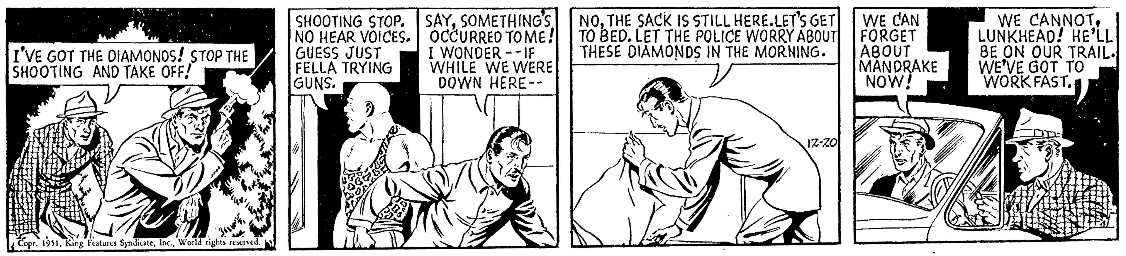Parallel OCR: I'VE GOT THE DIAMONDS! STOP THE SHOOTING AND TAKE OFF! Copr. 1951World rights reserved. ISHOOTING STOP. NO HEAR VOICES. GUESS JUST FELLA TRYING GUNS. SAYSOMETHING'S OCCURRED TO ME! I WONDER-IF WHILE WE WERE DOWN HERE -- NOTHE SACK IS STILL HERE.LET'S GET TO BED. LET THE POLICE WORRY ABOUT THESE DIAMONDS IN THE MORNING. 12-20 WE CAN FORGET ABOUT MANDRAKE NOW! WE CANNOTLUNKHEAD! HE'LL BE ON OUR TRAIL. WE'VE GOT TO WORK FAST. I'VE GOT THE DIAMONDS ! STOP THE SHOOTING AND TAKE OFF ! Copr . 1951King Features SyndicateWorld rights reserved . ISHOOTING STOP . NO HEAR VOICES . GUESS JUST FELLA TRYING GUNS . SAYSOMETHING'S OCCURRED TO ME ! I WONDER - IF WHILE WE WERE DOWN HERE -- NOTHE SACK IS STILL HERE.LET'S GET TO BED . LET THE POLICE WORRY ABOUT THESE DIAMONDS IN THE MORNING . 12-20 WE CAN FORGET ABOUT MANDRAKE NOW ! WE CANNOTLUNKHEAD ! HE'LL BE ON OUR TRAIL . WE'VE GOT TO WORK FAST .