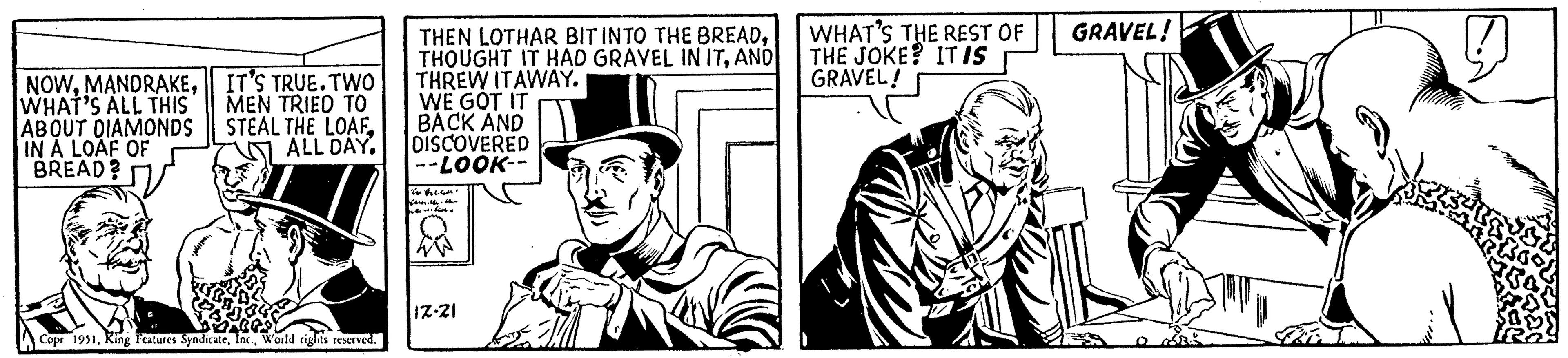 Art OCR: NOWWHAT'S ALL THIS IT'S TRUE. TWO MEN TRIED TO ABOUT DIAMONDS STEAL THE LOAFIN A LOAF OF BREAD? ALL DAY. "11788. Copr 1951World rights reserved. THEN LOTHAR BIT INTO THE BREADAND THREW ITAWAY. WE GOT IT BACK AND DISCOVERED --LOOK-- Karen hen 17-21 WHAT'S THE REST OF THE JOKE? IT IS GRAVEL! GRAVEL! Js Rood NOWWHAT'S ALL THIS IT'S TRUE . TWO MEN TRIED TO ABOUT DIAMONDS STEAL THE LOAFIN A LOAF OF BREAD ? ALL DAY . " 11788 . Copr 1951King Features SyndicateWorld rights reserved . THEN LOTHAR BIT INTO THE BREADTHOUGHT IT HAD GRAVEL IN ITAND THREW ITAWAY . WE GOT IT BACK AND DISCOVERED --LOOK- Karen hen 17-21 WHAT'S THE REST OF THE JOKE ? IT IS GRAVEL ! GRAVEL ! Js Rood