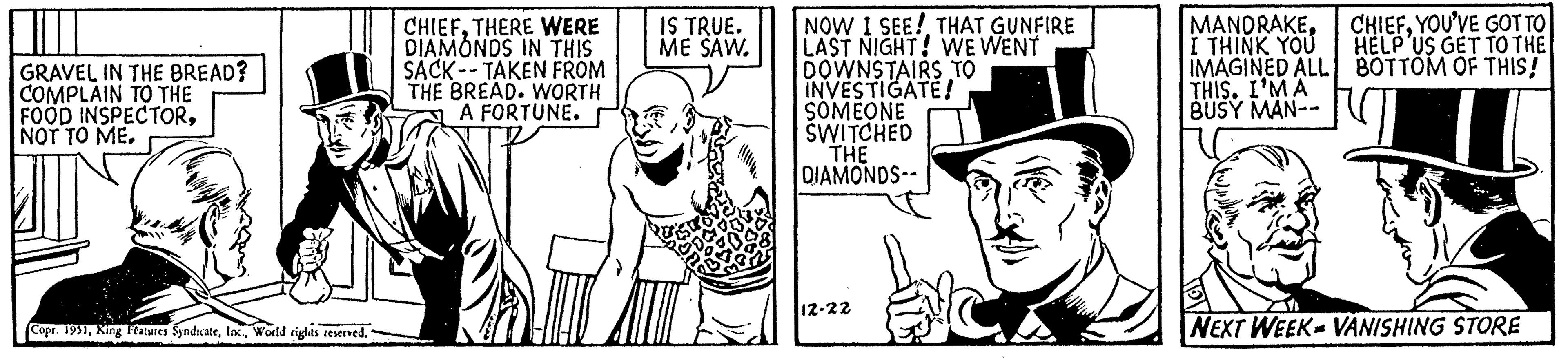 Sleeve OCR: GRAVEL IN THE BREAD? COMPLAIN TO THE FOOD INSPECTORNOT TO ME. Copr. 1951World rights reserved. CHIEFTHERE WERE DIAMONDS IN THIS SACK-TAKEN FROM THE BREAD. WORTH A FORTUNE. IS TRUE. ME SAW. NOW I SEE! THAT GUNFIRE LAST NIGHT! WE WENT DOWNSTAIRS TO INVESTIGATE! SOMEONE SWITCHED THE DIAMONDS-- 12-22 MANDRAKEI THINK YOU IMAGINED ALL THIS. I'M A BUSY MAN-- CHIEFYOU'VE GOT TO HELP US GET TO THE BOTTOM OF THIS! NEXT WEEK VANISHING STORE GRAVEL IN THE BREAD ? COMPLAIN TO THE FOOD INSPECTORNOT TO ME . Copr . 1951King Features SyndicateWorld rights reserved . CHIEFTHERE WERE DIAMONDS IN THIS SACK - TAKEN FROM THE BREAD . WORTH A FORTUNE . IS TRUE . ME SAW . NOW I SEE ! THAT GUNFIRE LAST NIGHT ! WE WENT DOWNSTAIRS TO INVESTIGATE ! SOMEONE SWITCHED THE DIAMONDS- 12-22 MANDRAKEI THINK YOU IMAGINED ALL THIS . I'M A BUSY MAN- CHIEFYOU'VE GOT TO HELP US GET TO THE BOTTOM OF THIS ! NEXT WEEK VANISHING STORE