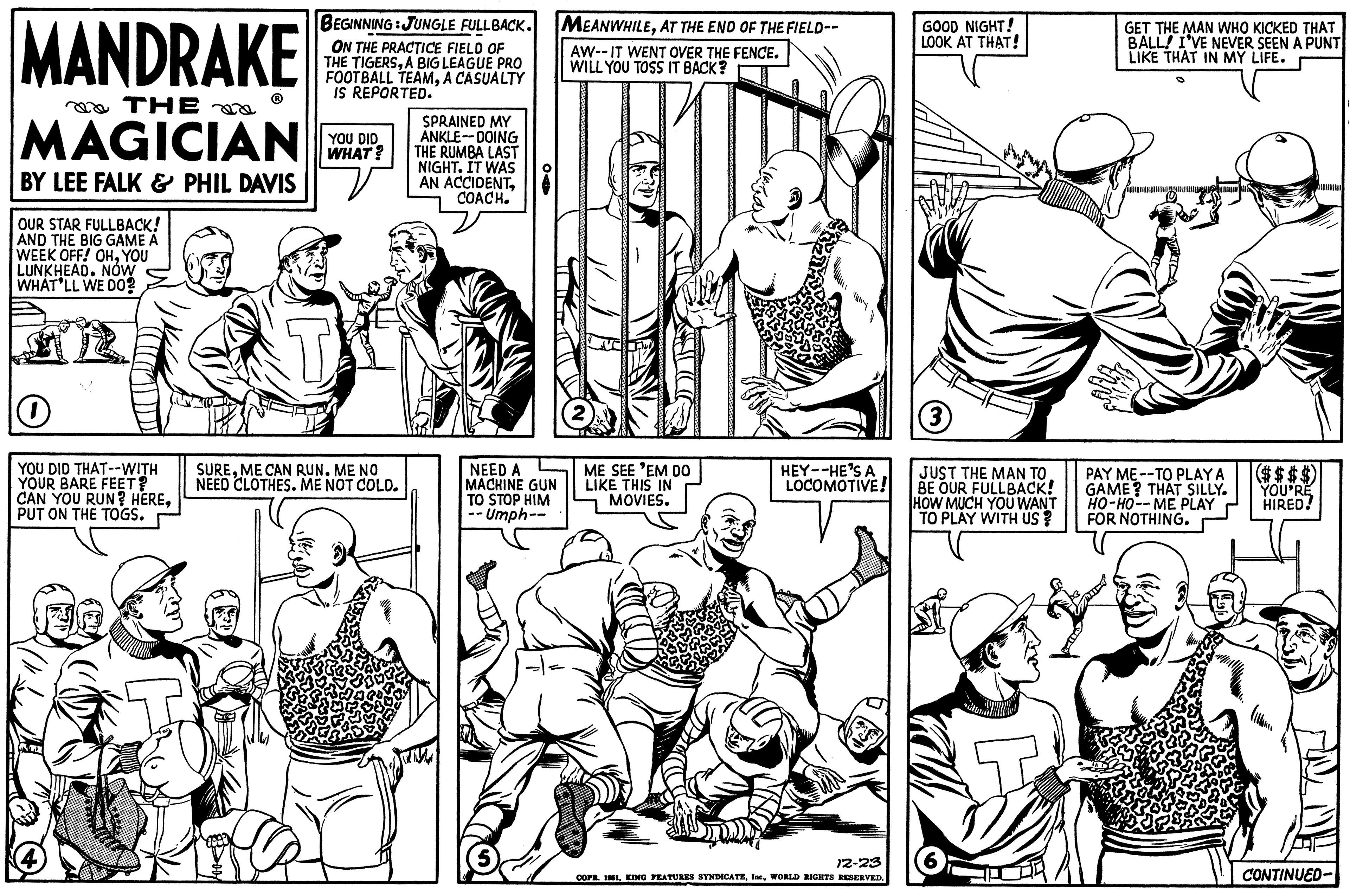 Cartoon OCR: MANDRAKE THE MAGICIAN BY LEE FALK & PHIL DAVIS OUR STAR FULLBACK! AND THE BIG GAME A WEEK OFF! OHYOU LUNKHEAD. NÓW WHAT'LL WE DO? O YOU DID THAT--WITH YOUR BARE FEET? CAN YOU RUN? HEREPUT ON THE TOGS. BEGINNING JUNGLE FULLBACK. ON THE PRACTICE FIELD OF THE TIGERSA BIG LEAGUE PRO FOOTBALL TEAMA CASUALTY IS REPORTED. YOU DID WHAT? T : SUREME CAN RUN. ME NO NEED CLOTHES. ME NOT COLD. SPRAINED MY ANKLE--DOING THE RUMBA LAST NIGHT. IT WAS AN ACCIDENTCOACH. NEED A MACHINE GUN TO STOP HIM --Umph-- MEANWHILEAT THE END OF THE FIELD-- AW--IT WENT OVER THE FENCE. WILL YOU TOSS IT BACK? ME SEE 'EM DO LIKE THIS IN MOVIES. HEY--HE'S A LOCOMOTIVE! 12-23 COPR. 1961WORLD RIGHTS RESERVED. GOOD NIGHT! LOOK AT THAT! (3) JUST THE MAN TO BE OUR FULLBACK! HOW MUCH YOU WANT TO PLAY WITH US ? GET THE MAN WHO KICKED THAT BALL! I'VE NEVER SEEN A PUNT LIKE THAT IN MY LIFE. milles N ($$$$) PAY ME--TO PLAY A GAME? THAT SILLY. YOU'RE HO-HO--ME PLAY HIRED! FOR NOTHING. CONTINUED- MANDRAKE THE MAGICIAN BY LEE FALK & PHIL DAVIS OUR STAR FULLBACK ! AND THE BIG GAME A WEEK OFF ! OHYOU LUNKHEAD . NÓW WHAT'LL WE DO ? O YOU DID THAT -- WITH YOUR BARE FEET ? CAN YOU RUN ? HEREPUT ON THE TOGS . BEGINNING JUNGLE FULLBACK . ON THE PRACTICE FIELD OF THE TIGERSA BIG LEAGUE PRO FOOTBALL TEAMA CASUALTY IS REPORTED . YOU DID WHAT ? T : SUREME CAN RUN . ME NO NEED CLOTHES . ME NOT COLD . SPRAINED MY ANKLE -- DOING THE RUMBA LAST NIGHT . IT WAS AN ACCIDENTCOACH . NEED A MACHINE GUN TO STOP HIM --Umph- MEANWHILEAT THE END OF THE FIELD- AW -- IT WENT OVER THE FENCE . WILL YOU TOSS IT BACK ? ME SEE ' EM DO LIKE THIS IN MOVIES . HEY -- HE'S A LOCOMOTIVE ! 12-23 COPR . 1961KING FEATURES SYNDICATEWORLD RIGHTS RESERVED . GOOD NIGHT ! LOOK AT THAT ! ( 3 ) JUST THE MAN TO BE OUR FULLBACK ! HOW MUCH YOU WANT TO PLAY WITH US ? GET THE MAN WHO KICKED THAT BALL ! I'VE NEVER SEEN A PUNT LIKE THAT IN MY LIFE . milles N ( $$$$ ) PAY ME -- TO PLAY A GAME ? THAT SILLY . YOU'RE HO - HO -- ME PLAY HIRED ! FOR NOTHING . CONTINUED