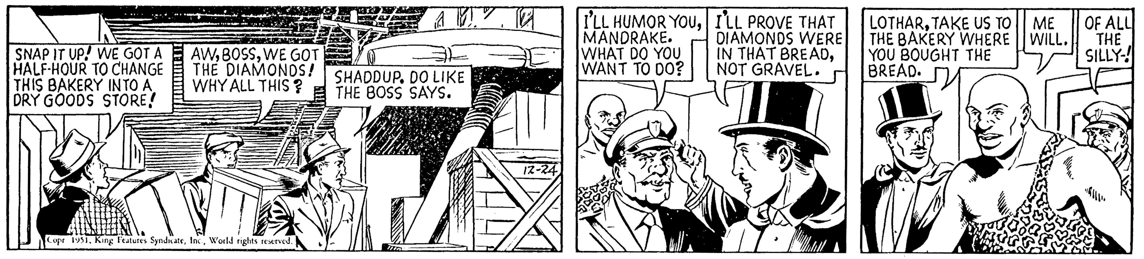 Line art OCR: SNAP IT UP! WE GOT A HALF-HOUR TO CHANGE THIS BAKERY INTO A DRY GOODS STORE! AWWE GOT THE DIAMONDS! WHY ALL THIS? Copr 1951World rights reserved. SHADDUP. DO LIKE THE BOSS SAYS. 12 12-24 I'LL HUMOR YOUILL PROVE THAT MANDRAKE. DIAMONDS WERE WHAT DO YOU IN THAT BREADWANT TO DO? NOT GRAVEL. LOTHARTAKE US TO ME THE BAKERY WHERE WILL. YOU BOUGHT THE BREAD. OF ALL THE SILLY! SNAP IT UP ! WE GOT A HALF - HOUR TO CHANGE THIS BAKERY INTO A DRY GOODS STORE ! AWWE GOT THE DIAMONDS ! WHY ALL THIS ? Copr 1951King Features SyndicateWorld rights reserved . SHADDUP . DO LIKE THE BOSS SAYS . 12 12-24 I'LL HUMOR YOUILL PROVE THAT MANDRAKE . DIAMONDS WERE WHAT DO YOU IN THAT BREADWANT TO DO ? NOT GRAVEL . LOTHARTAKE US TO ME THE BAKERY WHERE WILL . YOU BOUGHT THE BREAD . OF ALL THE SILLY !