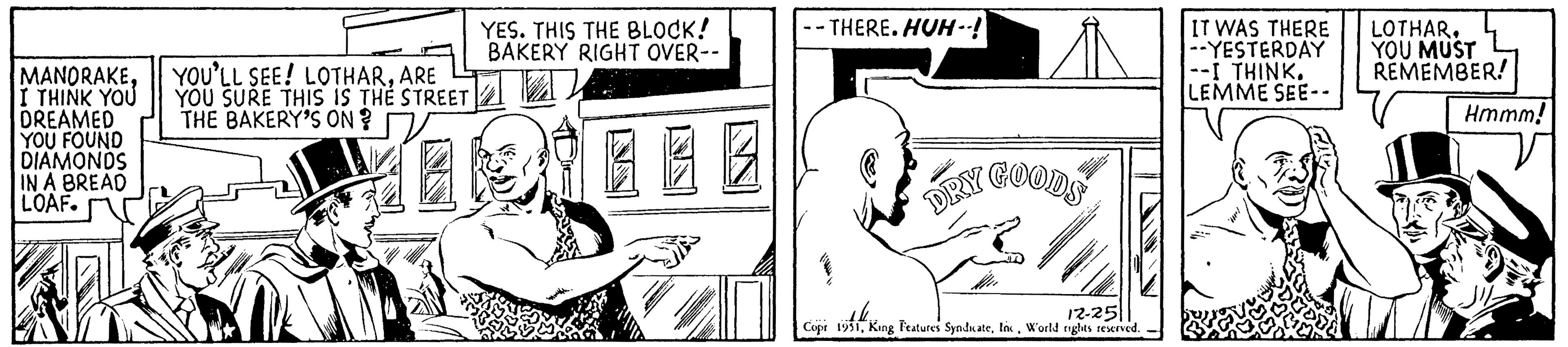 Art OCR: MANORAKEI THINK YOU DREAMED YOU FOUND DIAMONDS IN A BREAD LOAF. YOU'LL SEE! LOTHARARE YOU SURE THIS IS THE STREET THE BAKERY'S ONV YES. THIS THE BLOCK! BAKERY RIGHT OVER-- -- THERE. HUH--!| ?? GOODS DRY Au 12-251 Copr 1951World rights reserved. IT WAS THERE --YESTERDAY --I THINK. LEMME SEE-- LOTHAR. YOU MUST REMEMBER! Hmmm! MANORAKEI THINK YOU DREAMED YOU FOUND DIAMONDS IN A BREAD LOAF . YOU'LL SEE ! LOTHARARE YOU SURE THIS IS THE STREET THE BAKERY'S ONV YES . THIS THE BLOCK ! BAKERY RIGHT OVER- -- THERE . HUH -- ! | ?? GOODS DRY Au 12-251 Copr 1951King Features SyndicateWorld rights reserved . IT WAS THERE --YESTERDAY --I THINK . LEMME SEE- LOTHAR . YOU MUST REMEMBER ! Hmmm !