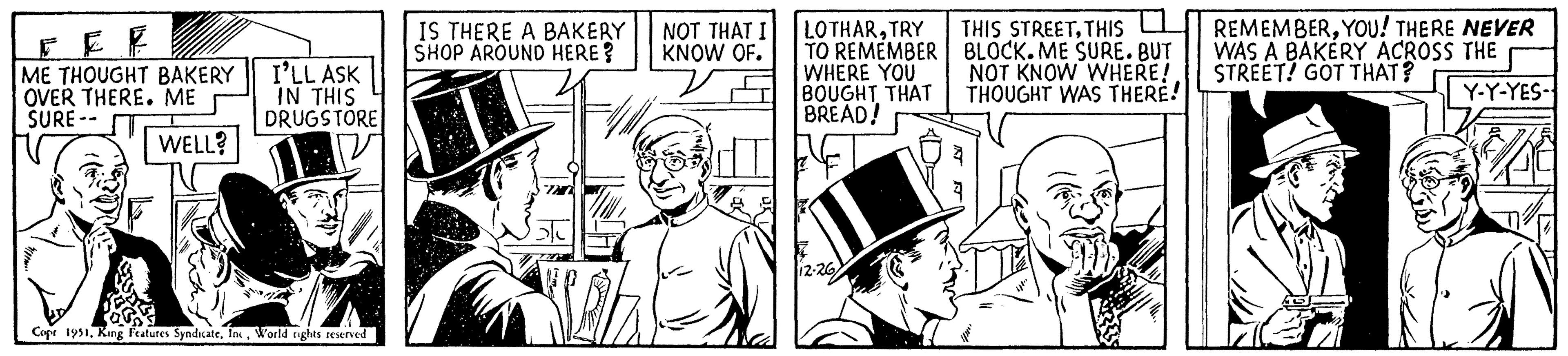 Hat OCR: F F ME THOUGHT BAKERY OVER THERE. ME SURE-- WELL? I'LL ASK IN THIS DRUGSTORE Copr 1951World rights reserved IS THERE A BAKERY SHOP AROUND HERE? NOT THAT KNOW OF. LOTHARTRY TO REMEMBER WHERE YOU BOUGHT THAT BREAD! 12-26) THIS STREETTHIS BLOCK. ME SURE. BUT NOT KNOW WHERE! THOUGHT WAS THERE! REMEMBERYOU! THERE NEVER WAS A BAKERY ACROSS THE STREET! GOT THAT? Y-Y-YES- F F ME THOUGHT BAKERY OVER THERE . ME SURE- WELL ? I'LL ASK IN THIS DRUGSTORE Copr 1951King Features SyndicateWorld rights reserved IS THERE A BAKERY SHOP AROUND HERE ? NOT THAT KNOW OF . LOTHARTRY TO REMEMBER WHERE YOU BOUGHT THAT BREAD ! 12-26 ) THIS STREETTHIS BLOCK . ME SURE . BUT NOT KNOW WHERE ! THOUGHT WAS THERE ! REMEMBERYOU ! THERE NEVER WAS A BAKERY ACROSS THE STREET ! GOT THAT ? Y - Y - YES