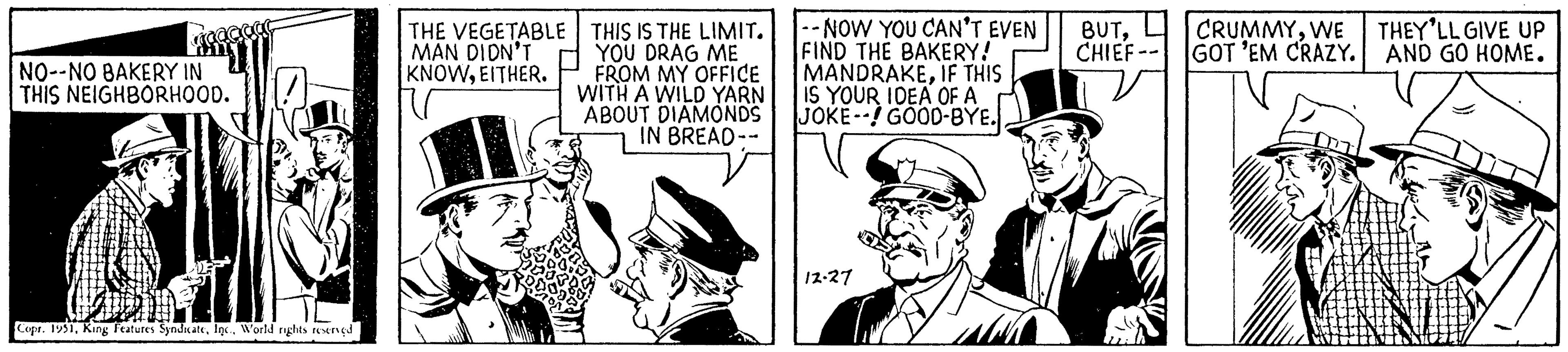 Conversation OCR: aaaaaa NO--NO BAKERY IN THIS NEIGHBORHOOD. Copr. 1951World rights reserved THE VEGETABLE MAN DIDN'T KNOWEITHER. THIS IS THE LIMIT. YOU DRAG ME FROM MY OFFICE WITH A WILD YARN ABOUT DIAMONDS IN BREAD-- --NOW YOU CAN'T EVEN BUTFIND THE BAKERY! CHIEF- MANDRAKEIF THIS IS YOUR IDEA OF A JOKE! GOOD-BYE. 12-27 CRUMMYWE GOT 'EM CRAZY. THEY'LL GIVE UP AND GO HOME. aaaaaa NO -- NO BAKERY IN THIS NEIGHBORHOOD . Copr . 1951King Features SyndicateWorld rights reserved THE VEGETABLE MAN DIDN'T KNOWEITHER . THIS IS THE LIMIT . YOU DRAG ME FROM MY OFFICE WITH A WILD YARN ABOUT DIAMONDS IN BREAD- --NOW YOU CAN'T EVEN BUTFIND THE BAKERY ! CHIEF MANDRAKEIF THIS IS YOUR IDEA OF A JOKE ! GOOD - BYE . 12-27 CRUMMYWE GOT ' EM CRAZY . THEY'LL GIVE UP AND GO HOME .
