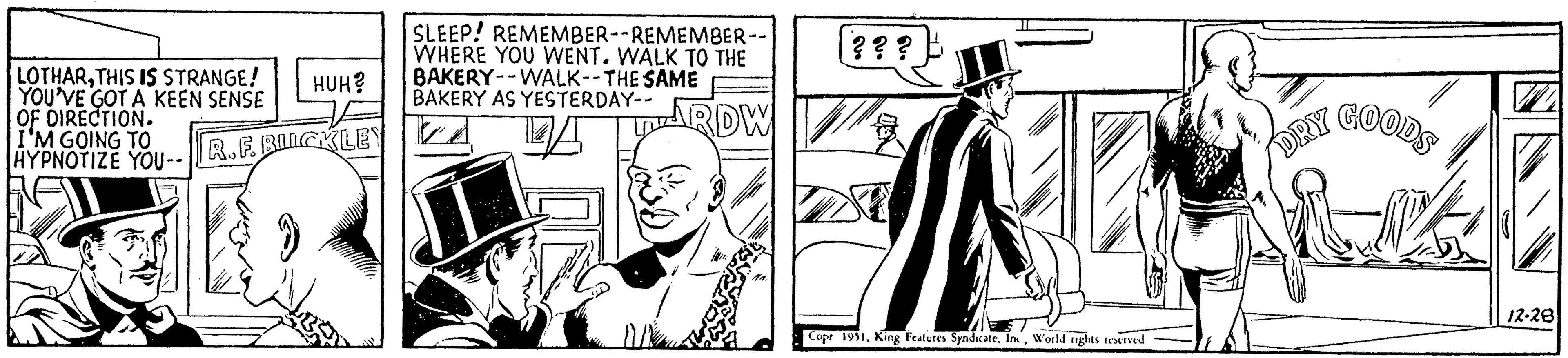 Hat OCR: LOTHARTHIS IS STRANGE! YOU'VE GOT A KEEN SENSE OF DIRECTION. I'M GOING TO HYPNOTIZE YOU-- HUH? R.F. BILCKLEY SLEEP! REMEMBER--REMEMBER-- WHERE YOU WENT. WALK TO THE BAKERY--WALK--THE SAME BAKERY AS YESTERDAY-- PARDW ??? ? ? ? L Copr 1951World rights reserved Por GOODS 2 DRY 12-28 LOTHARTHIS IS STRANGE ! YOU'VE GOT A KEEN SENSE OF DIRECTION . I'M GOING TO HYPNOTIZE YOU- HUH ? R.F. BILCKLEY SLEEP ! REMEMBER -- REMEMBER- WHERE YOU WENT . WALK TO THE BAKERY -- WALK -- THE SAME BAKERY AS YESTERDAY- PARDW ??? ? ? ? L Copr 1951King Features SyndicateWorld rights reserved Por GOODS 2 DRY 12-28
