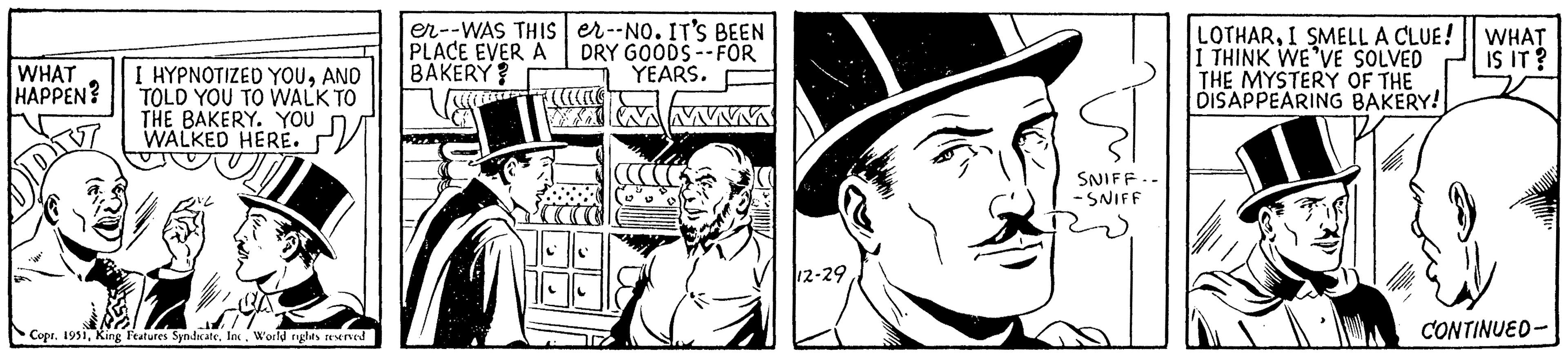 Monochrome OCR: WHAT HAPPEN? I HYPNOTIZED YOUAND TOLD YOU TO WALK TO THE BAKERY. YOU WALKED HERE. ?? CoprWorld rights reserved er--WAS THIS PLACE EVER A BAKERY? er--NO. IT'S BEEN DRY GOODS -- FOR YEARS. 12-29 SNIFF.- -SNIFF LOTHARI SMELL A CLUE! I THINK WE'VE SOLVED THE MYSTERY OF THE DISAPPEARING BAKERY! WHAT IS IT? CONTINUED- WHAT HAPPEN ? I HYPNOTIZED YOUAND TOLD YOU TO WALK TO THE BAKERY . YOU WALKED HERE . ?? CoprKing Features SyndicateWorld rights reserved er -- WAS THIS PLACE EVER A BAKERY ? er -- NO . IT'S BEEN DRY GOODS -- FOR YEARS . 12-29 SNIFF. -SNIFF LOTHARI SMELL A CLUE ! I THINK WE'VE SOLVED THE MYSTERY OF THE DISAPPEARING BAKERY ! WHAT IS IT ? CONTINUED