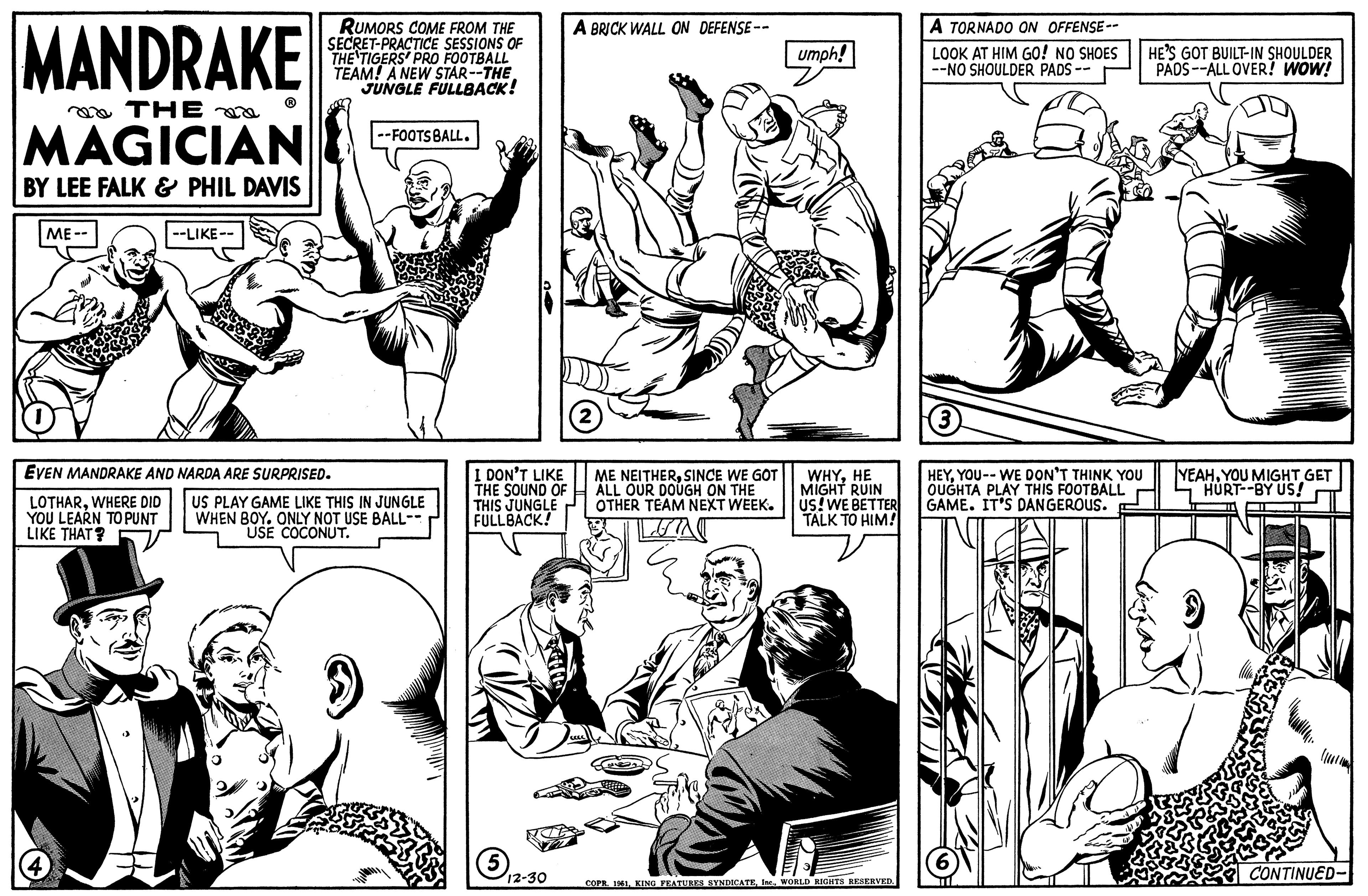 Style OCR: MANDRAKE THE MAGICIAN BY LEE FALK & PHIL DAVIS ME-- --LIKE-- RUMORS COME FROM THE SECRET-PRACTICE SESSIONS OF THE TIGERS' PRO FOOTBALL TEAM! A NEW STAR--THE JUNGLE FULLBACK! EVEN MANDRAKE AND NARDA ARE SURPRISED. LOTHARWHERE DID YOU LEARN TO PUNT LIKE THAT? --FOOTS BALL. US PLAY GAME LIKE THIS IN JUNGLE WHEN BOY. ONLY NOT USE BALL- USE COCONUT. I DON'T LIKE THE SOUND OF THIS JUNGLE FULLBACK! 5 12-30 A BRICK WALL ON DEFENSE-- ME NEITHERSINCE WE GOT ALL OUR DOUGH ON THE OTHER TEAM NEXT WEEK. TEA umph! WHYHE MIGHT RUIN US! WE BETTER TALK TO HIM! COPR. 1961WORLD RIGHTS RESERVED. A TORNADO ON OFFENSE-- LOOK AT HIM GO! NO SHOES --NO SHOULDER PADS -- 3 HEYYOU-- WE DON'T THINK YOU OUGHTA PLAY THIS FOOTBALL GAME. IT'S DANGEROUS. TE 6 TIL HE'S GOT BUILT-IN SHOULDER PADS--ALL OVER! WOW! YEAHYOU MIGHT GET HURT--BY US! CONTINUED- MANDRAKE THE MAGICIAN BY LEE FALK & PHIL DAVIS ME- --LIKE- RUMORS COME FROM THE SECRET - PRACTICE SESSIONS OF THE TIGERS ' PRO FOOTBALL TEAM ! A NEW STAR -- THE JUNGLE FULLBACK ! EVEN MANDRAKE AND NARDA ARE SURPRISED . LOTHARWHERE DID YOU LEARN TO PUNT LIKE THAT ? --FOOTS BALL . US PLAY GAME LIKE THIS IN JUNGLE WHEN BOY . ONLY NOT USE BALL USE COCONUT . I DON'T LIKE THE SOUND OF THIS JUNGLE FULLBACK ! 5 12-30 A BRICK WALL ON DEFENSE- ME NEITHERSINCE WE GOT ALL OUR DOUGH ON THE OTHER TEAM NEXT WEEK . TEA umph ! WHYHE MIGHT RUIN US ! WE BETTER TALK TO HIM ! COPR . 1961KING FEATURES SYNDICATEWORLD RIGHTS RESERVED . A TORNADO ON OFFENSE- LOOK AT HIM GO ! NO SHOES --NO SHOULDER PADS -- 3 HEYYOU-- WE DON'T THINK YOU OUGHTA PLAY THIS FOOTBALL GAME . IT'S DANGEROUS . TE 6 TIL HE'S GOT BUILT - IN SHOULDER PADS -- ALL OVER ! WOW ! YEAHYOU MIGHT GET HURT -- BY US ! CONTINUED