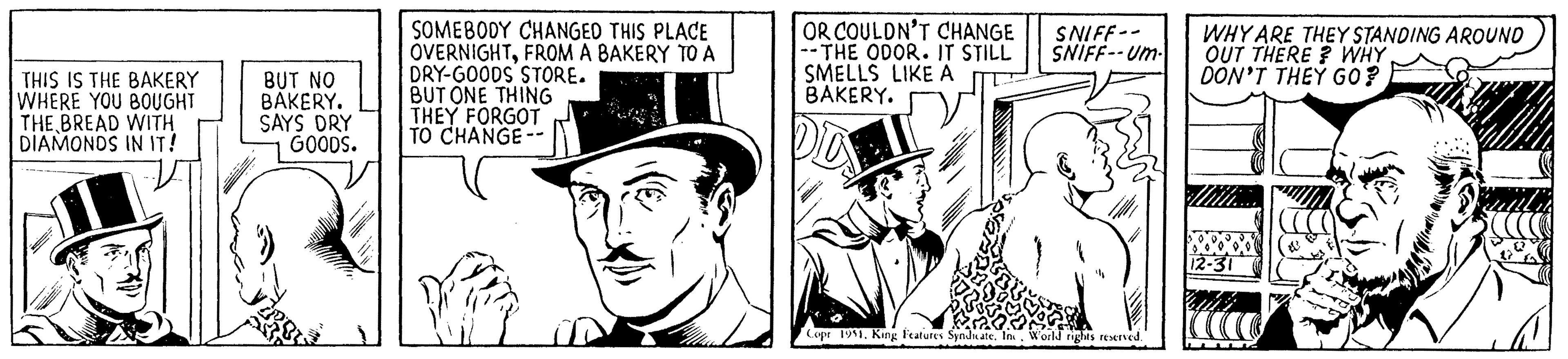 Costume hat OCR: THIS IS THE BAKERY WHERE YOU BOUGHT THE BREAD WITH DIAMONDS IN IT! BUT NO BAKERY. SAYS DRY GOODS. SOMEBODY CHANGED THIS PLACE OVERNIGHTFROM A BAKERY TO A DRY-GOODS STORE. BUT ONE THING THEY FORGOT TO CHANGE -- OR COULDN'T CHANGE --THE ODOR. IT STILL SMELLS LIKE A BAKERY. DO SNIFF-- SNIFF--Um- Copr 1951World rights reserved. WHY ARE THEY STANDING AROUND OUT THERE? WHY DON'T THEY GO? .0.0. 12-31 mily Sco THIS IS THE BAKERY WHERE YOU BOUGHT THE BREAD WITH DIAMONDS IN IT ! BUT NO BAKERY . SAYS DRY GOODS . SOMEBODY CHANGED THIS PLACE OVERNIGHTFROM A BAKERY TO A DRY - GOODS STORE . BUT ONE THING THEY FORGOT TO CHANGE -- OR COULDN'T CHANGE --THE ODOR . IT STILL SMELLS LIKE A BAKERY . DO SNIFF- SNIFF -- Um Copr 1951King Features Syndicate . IncWorld rights reserved . WHY ARE THEY STANDING AROUND OUT THERE ? WHY DON'T THEY GO ? .0.0 . 12-31 mily Sco