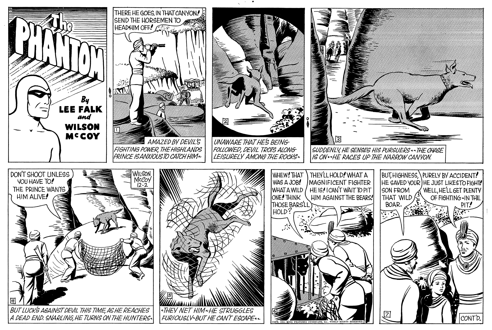 Font OCR: THERE HE GOESIN THAT CANYON! SEND THE HORSEMEN TO HEADHIM OFF! BHANTOW By LEE FALK and WILSON MCCOY ? AMAZED BY DEVIL'S FIGHTING POWERTHE HIGHLANDS PRINCE ISANXIOUS TO CATCH HIM UNAWARE THAT HES BEING FOLLOWEDDEVIL TROTS ALONG LEISURELY AMONG THE ROCKS SUDDENLYHE SENSES HIS PURSUERS- THE CHASE IS ON.HE RACES UP THE NARROW CANYON. DON'T SHOOT UNLESS YOU HAVE TO! THE PRINCE WANTS HIM ALIVE! WILSON McCoy 12-2 WHEW! THAT THEYLLHOLD! WHAT A WAS A JOB! MAGNIFICENT FIGHTER WHAT A WILD / HE IS! ICAN'T WAIT TO PIT ONE! THINK THOSE BARSLL HOLD? BUT HIGHNESSPURELY BY ACCIDENT! HE SAVED YOUR HE JUST LIKESTO FIGHT! SON FROM THAT WILD BOAR. WELLHELL GET PLENTY OF FIGHTING-IN THE PIT! HIM AGAINST THE BEARS! ? BUT LUCKS AGAINST DEVIL THIS TIMEAS HE REACHES A DEAD END. SNARLINGHE TURNS ON THE HUNTERS •THEY NET HIM HE STRUGGLES FURIOUSLY-BUT HE CANT ESCAPE CONT'D. THERE HE GOESIN THAT CANYON! SEND THE HORSEMEN TO HEADHIM OFF! BHANTOW By LEE FALK and WILSON MCCOY ? AMAZED BY DEVIL'S FIGHTING POWERTHE HIGHLANDS PRINCE ISANXIOUS TO CATCH HIM UNAWARE THAT HES BEING FOLLOWEDDEVIL TROTS ALONG LEISURELY AMONG THE ROCKS SUDDENLYHE SENSES HIS PURSUERS- THE CHASE IS ON.HE RACES UP THE NARROW CANYON. DON'T SHOOT UNLESS YOU HAVE TO! THE PRINCE WANTS HIM ALIVE! WILSON McCoy 12-2 WHEW! THAT THEYLLHOLD! WHAT A WAS A JOB! MAGNIFICENT FIGHTER WHAT A WILD / HE IS! ICAN'T WAIT TO PIT ONE! THINK THOSE BARSLL HOLD? BUT HIGHNESSPURELY BY ACCIDENT! HE SAVED YOUR HE JUST LIKESTO FIGHT! SON FROM THAT WILD BOAR. WELLHELL GET PLENTY OF FIGHTING-IN THE PIT! HIM AGAINST THE BEARS! ? BUT LUCKS AGAINST DEVIL THIS TIMEAS HE REACHES A DEAD END. SNARLINGHE TURNS ON THE HUNTERS •THEY NET HIM HE STRUGGLES FURIOUSLY-BUT HE CANT ESCAPE CONT'D.
