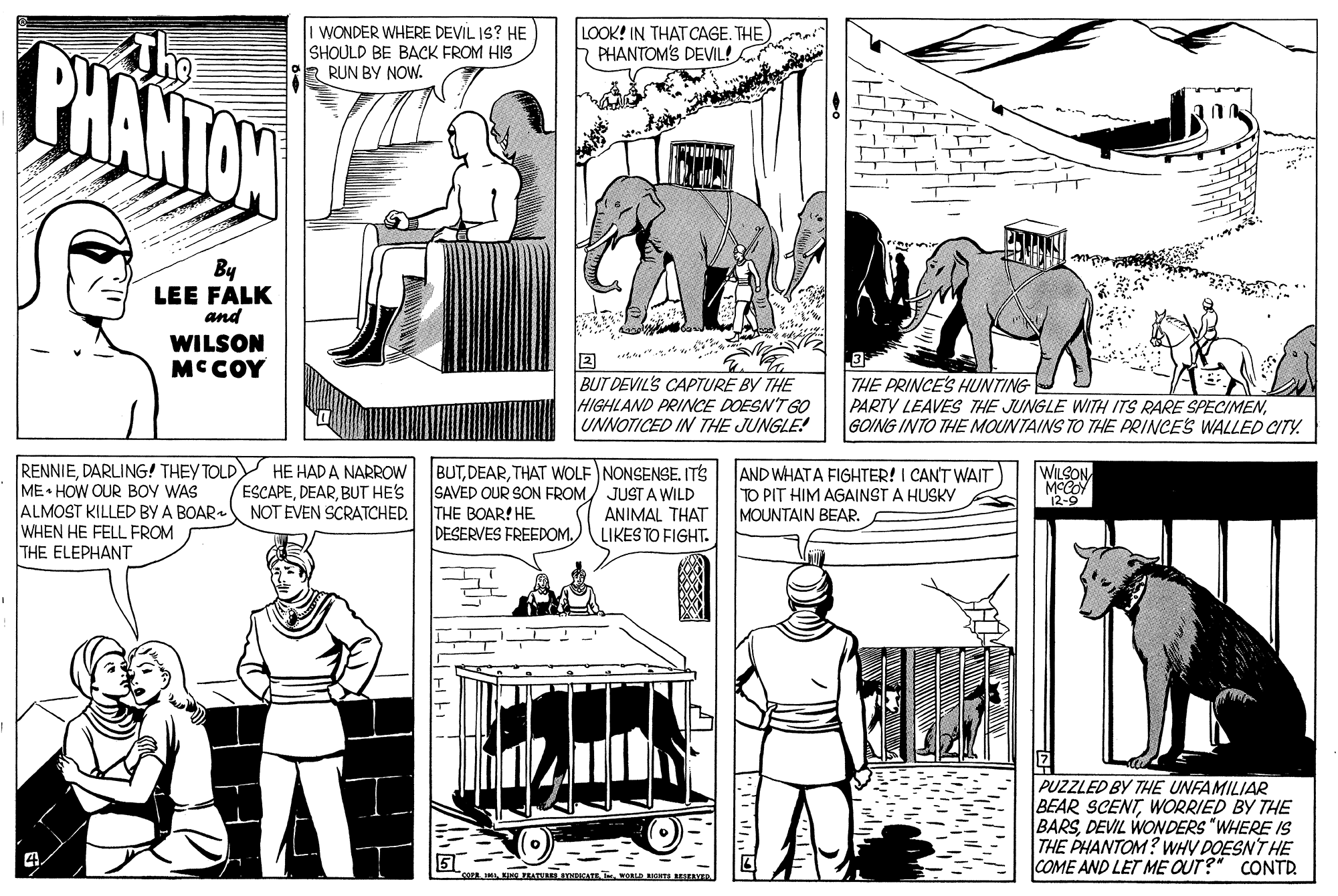 Line OCR: WONDER WHERE DEVIL IS? HE SHOULD BE BACK FROM HIS RUN BY NOW. LOOK! IN THAT CAGE. THE PHANTOM'S DEVIL! PHANTAW By LEE FALK and WILSON MCCOY 3 BUT DEVIL'S CAPTURE BY THE HIGHLAND PRINCE DOESN'T GO UNNOTICED IN THE JUNGLE! THE PRINCE'S HUNTING PARTY LEAVES THE JUNGLE WITH ITS RARE SPECIMENGOING INTO THE MOUNTAINS TO THE PRINCES WALLED CITY. WILSON. MCCO 12-9 RENNIEDARLING! THEY TOLDY HE HAD A NARROW ME HOW OUR BOY WAS ALMOST KILLED BY A BOAR WHEN HE FELL FROM THE ELEPHANT BUTTHAT WOLF NONSENSE. ITS SAVED OUR SON FROM/ JUST A WILD ANIMAL THAT LIKES TO FIGHT. AND WHATA FIGHTER! I CANT WAIT TO PIT HIM AGAINST A HUSKY MOUNTAIN BEAR ESCAPEBUT HE'S NOT EVEN SCRATCHED. THE BOAR! HE DESERVES FREEDOM.) PUZZLED BY THE UNFAMILIAR BEAR SCENTWORRIED BY THE BARSDEVIL WONDERS "WHERE IS THE PHANTOM? WHY DOESN'T HE COME AND LET ME OUT? CONTR cor INEIALNATE T OLD GHTS BESEIVED WONDER WHERE DEVIL IS? HE SHOULD BE BACK FROM HIS RUN BY NOW. LOOK! IN THAT CAGE. THE PHANTOM'S DEVIL! PHANTAW By LEE FALK and WILSON MCCOY 3 BUT DEVIL'S CAPTURE BY THE HIGHLAND PRINCE DOESN'T GO UNNOTICED IN THE JUNGLE! THE PRINCE'S HUNTING PARTY LEAVES THE JUNGLE WITH ITS RARE SPECIMENGOING INTO THE MOUNTAINS TO THE PRINCES WALLED CITY. WILSON. MCCO 12-9 RENNIEDARLING! THEY TOLDY HE HAD A NARROW ME HOW OUR BOY WAS ALMOST KILLED BY A BOAR WHEN HE FELL FROM THE ELEPHANT BUTTHAT WOLF NONSENSE. ITS SAVED OUR SON FROM/ JUST A WILD ANIMAL THAT LIKES TO FIGHT. AND WHATA FIGHTER! I CANT WAIT TO PIT HIM AGAINST A HUSKY MOUNTAIN BEAR ESCAPEBUT HE'S NOT EVEN SCRATCHED. THE BOAR! HE DESERVES FREEDOM.) PUZZLED BY THE UNFAMILIAR BEAR SCENTWORRIED BY THE BARSDEVIL WONDERS "WHERE IS THE PHANTOM? WHY DOESN'T HE COME AND LET ME OUT? CONTR cor INEIALNATE T OLD GHTS BESEIVED