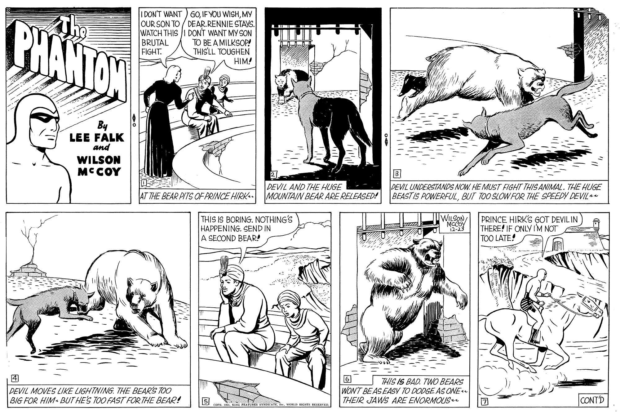 Style OCR: PHANTON I DON'T WANT ) 60MY OUR SON TO / DEAR.RENNIE STAYS. WATCH THIS I DONT WANT MY SON TO BE A MILKSOP! THIS'LL TOUGHEN HIM! L BRUTAL FIGHT. By LEE FALK and WILSON MCCOY DEVIL UNDERSTANDS NOW. HE MUST FIGHT THIS ANIMAL. THE HUGE BEASTIS POWERFULBUT TOO SLOW FOR THE SPEEDY DEVIL DEVIL AND THE HUGE AT THE BEAR PITS OF PRINCE HIRK. MOUNTAIN BEAR ARE RELEASED! THIS IS BORING. NOTHING'S HAPPENING. SEND IN A SECOND BEAR! UWILSON MeCOY 2-23 PRINCE HIRK'S GOT DEVIL IN THERE! IF ONLYI'M NOT TOO LATE! THIS IS BAD. TWO BEARS WON'T BEAS EASY TO DODGE AS ONE e THEIR JAWS ARE ENORMOUS DEVIL MOVES LIKE LIGHTNING. THE BEAR'S TOO BIG FOR HIM BUT HE'S TOO FAST FOR THE BEAR! 5 CONT'D wRLD RIGHT E PHANTON I DON'T WANT ) 60IF YOU WISHMY OUR SON TO / DEAR.RENNIE STAYS. WATCH THIS I DONT WANT MY SON TO BE A MILKSOP! THIS'LL TOUGHEN HIM! L BRUTAL FIGHT. By LEE FALK and WILSON MCCOY DEVIL UNDERSTANDS NOW. HE MUST FIGHT THIS ANIMAL. THE HUGE BEASTIS POWERFULBUT TOO SLOW FOR THE SPEEDY DEVIL DEVIL AND THE HUGE AT THE BEAR PITS OF PRINCE HIRK. MOUNTAIN BEAR ARE RELEASED! THIS IS BORING. NOTHING'S HAPPENING. SEND IN A SECOND BEAR! UWILSON MeCOY 2-23 PRINCE HIRK'S GOT DEVIL IN THERE! IF ONLYI'M NOT TOO LATE! THIS IS BAD. TWO BEARS WON'T BEAS EASY TO DODGE AS ONE e THEIR JAWS ARE ENORMOUS DEVIL MOVES LIKE LIGHTNING. THE BEAR'S TOO BIG FOR HIM BUT HE'S TOO FAST FOR THE BEAR! 5 CONT'D wRLD RIGHT E