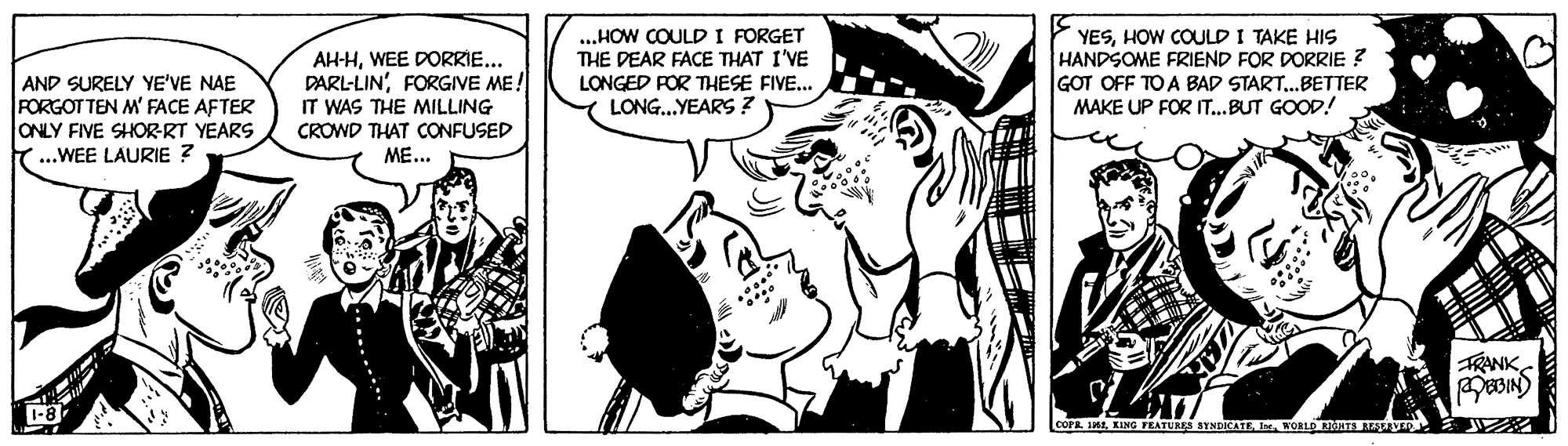 Parallel OCR: AH-HWEE DORRIE... DARL-LIN'FORGIVE ME! IT WAS THE MILLING CROWD THAT CONFUSED ME... ...HOW COULD I FORGET THE DEAR FACE THAT I'VE LONGED FOR THESE FIVE.. LONG..YEARS ? YESHOW COULD I TAKE HIS HANDSOME FRIEND FOR DORRIE ? GOT OFF TO A BAD START.BETTER MAKE UP FOR IT...BUT GOOD! AND SURELY YE'VE NAE FORGOTTEN M' FACE AFTER ONLY FIVE SHORRT YEARS ...WEE LAURIE ? FRANK coraKORLD OHTS MALAER ? AH-HWEE DORRIE... DARL-LIN'FORGIVE ME! IT WAS THE MILLING CROWD THAT CONFUSED ME... ...HOW COULD I FORGET THE DEAR FACE THAT I'VE LONGED FOR THESE FIVE.. LONG..YEARS ? YESHOW COULD I TAKE HIS HANDSOME FRIEND FOR DORRIE ? GOT OFF TO A BAD START.BETTER MAKE UP FOR IT...BUT GOOD! AND SURELY YE'VE NAE FORGOTTEN M' FACE AFTER ONLY FIVE SHORRT YEARS ...WEE LAURIE ? FRANK coraKING FEATURES SYNDICATEKORLD OHTS MALAER ?