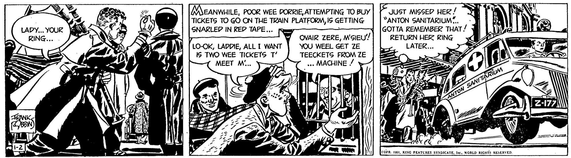 Publication OCR: MEANWHILEAT TEMPTING TO BUY TICKETS TO GO ON THE TRAIN PLATFORMIS GETTING SNARLED IN RED TAPE... JUST MISSED HER! "ANTON SANITARIUM.. GOT TA REMEMBER THAT! RETURN HER RING LATER... LADY.. YOUR RING... LO-OKALL I WANT IS TWO WEE TICKETS T' MEET M'.. OVAIR ZEREM'SIEU! YOU WEEL GET ZE TEECKETS FROM ZE MACHINE ! ANTON SANITARIUM RANKS Z-177 COPR. 11WORLD KIGHTS RESERVED. MEANWHILEPOOR WEE DORRIEAT TEMPTING TO BUY TICKETS TO GO ON THE TRAIN PLATFORMIS GETTING SNARLED IN RED TAPE... JUST MISSED HER! "ANTON SANITARIUM.. GOT TA REMEMBER THAT! RETURN HER RING LATER... LADY.. YOUR RING... LO-OKALL I WANT IS TWO WEE TICKETS T' MEET M'.. OVAIR ZEREM'SIEU! YOU WEEL GET ZE TEECKETS FROM ZE MACHINE ! ANTON SANITARIUM RANKS Z-177 COPR. 11KING PEATURES SYNDICATEWORLD KIGHTS RESERVED.