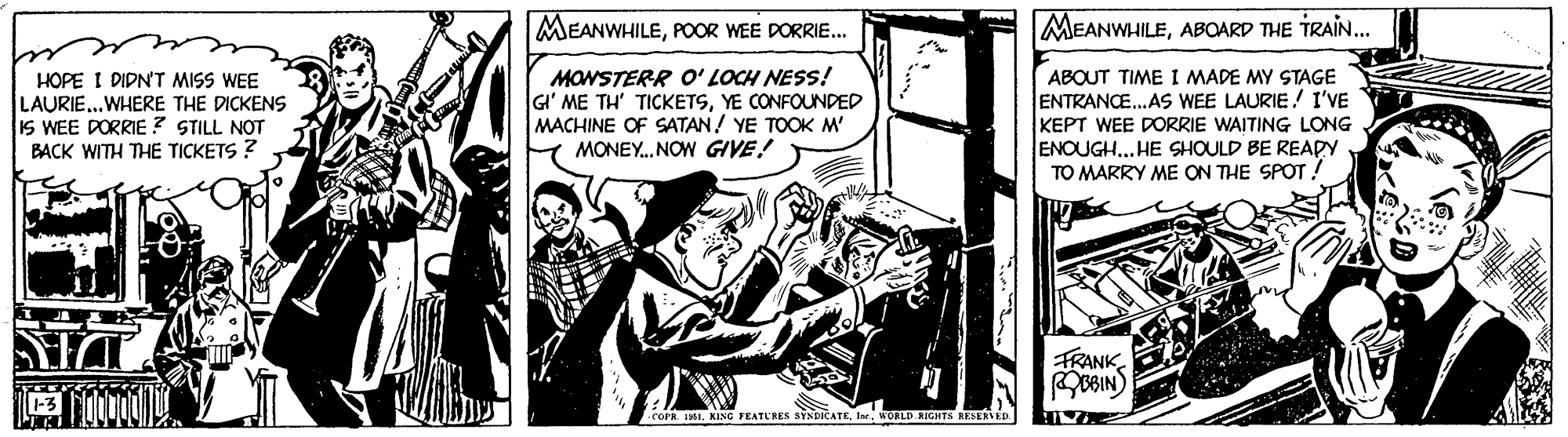 Fiction OCR: MEANWHILEPOOR WEE DORRIE. MEANWHILEABOARD THE TRAIN... HOPE I DIDN'T MISS WEE LAURIE...WHERE THE DICKENS IS WEE DORRIE ? STILL NOT BACK WITH THE TICKETS ? MONSTERR O' LOCH NESS! GI' ME TH' TICKETSYE CONFOUNDED MACHINE OF SATAN! YE TOOK M' MONEY. NOW GIVE! ABOUT TIME I MADE MY STAGE ENTRANCE.AS WEE LAURIE! I'VE KEPT WEE DORRIE WAITING LONG ENOUGH.. HE SHOULD BE REAPY TO MARRY ME ON THE SPOT! FRANKBIN) cors MI. KING FEATURES STNDICATEWOLED AIGHTS RESERVED. MEANWHILEPOOR WEE DORRIE. MEANWHILEABOARD THE TRAIN... HOPE I DIDN'T MISS WEE LAURIE...WHERE THE DICKENS IS WEE DORRIE ? STILL NOT BACK WITH THE TICKETS ? MONSTERR O' LOCH NESS! GI' ME TH' TICKETSYE CONFOUNDED MACHINE OF SATAN! YE TOOK M' MONEY. NOW GIVE! ABOUT TIME I MADE MY STAGE ENTRANCE.AS WEE LAURIE! I'VE KEPT WEE DORRIE WAITING LONG ENOUGH.. HE SHOULD BE REAPY TO MARRY ME ON THE SPOT! FRANKBIN) cors MI. KING FEATURES STNDICATEWOLED AIGHTS RESERVED.
