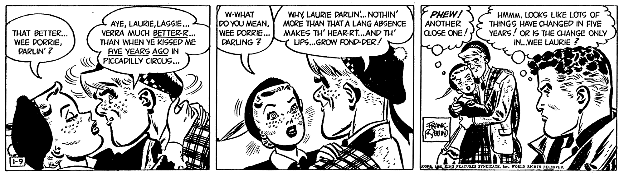 Font OCR: WHYLAURIE DARLIN. NOTHIN' MORE THAN THAT A LANG ABSENCE MAKES TH' HEAR-R...AND TH' LIPS.GROW ROND-DER! PHEW! AYELASSIE... VERRA MUCH BETTER-R.. THAN WHEN YE KISSED ME FIVE YEARS AGO IN PICCADILLY CIRCUS... W-WHAT DO YOU MEANWEE DORRIE... DARLING ? HMMMLOOKS LIKE LOTS OF THINGS HAVE CHANGED IN FIVE YEARS! OR IS THE CHANGE ONLY IN..WEE LAURIE ? ANOTHER CLOSE ONE! THAT BETTER.. WEE DORRIEDARLIN' ? LINO FEATURES SYNDICATEWORLD KIGNTS RESERVED WHYLAURIE DARLIN. NOTHIN' MORE THAN THAT A LANG ABSENCE MAKES TH' HEAR-R...AND TH' LIPS.GROW ROND-DER! PHEW! AYELASSIE... VERRA MUCH BETTER-R.. THAN WHEN YE KISSED ME FIVE YEARS AGO IN PICCADILLY CIRCUS... W-WHAT DO YOU MEANWEE DORRIE... DARLING ? HMMMLOOKS LIKE LOTS OF THINGS HAVE CHANGED IN FIVE YEARS! OR IS THE CHANGE ONLY IN..WEE LAURIE ? ANOTHER CLOSE ONE! THAT BETTER.. WEE DORRIEDARLIN' ? LINO FEATURES SYNDICATEWORLD KIGNTS RESERVED