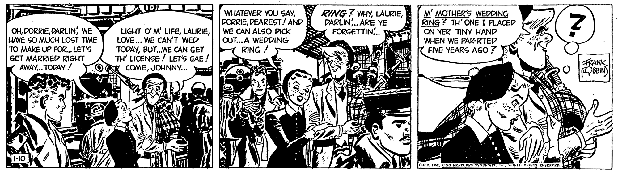 Comics OCR: OHWE HAVE SO MUCH LOST TIME TO MAKE UP FOR. LET'S GET MARRIED RIGHT AWAY.. TODAY ! LIGHT ? M' LIFELOVE... WE CANT WED TODAYBUT.WE CAN GET TH' LICENSE ! LET'S GAE! COMEJOHNNY... WHATEVER YOU SAYDEAREST! AND WE CAN ALSO PICK OUT...A WEDDING RING RING? WAYDARLIN. ARE YE FORGETTIN. M' MOTHER'S WEDDING RING ? TH' ONE I PLACED ON YER TINY HAND WHEN WE PAR-RTED FIVE YEARS AGO? FRANK 1-10 COPR. 1WORLD KEGITS AESERVED. OHWE HAVE SO MUCH LOST TIME TO MAKE UP FOR. LET'S GET MARRIED RIGHT AWAY.. TODAY ! LIGHT ? M' LIFELOVE... WE CANT WED TODAYBUT.WE CAN GET TH' LICENSE ! LET'S GAE! COMEJOHNNY... WHATEVER YOU SAYDEAREST! AND WE CAN ALSO PICK OUT...A WEDDING RING RING? WAYDARLIN. ARE YE FORGETTIN. M' MOTHER'S WEDDING RING ? TH' ONE I PLACED ON YER TINY HAND WHEN WE PAR-RTED FIVE YEARS AGO? FRANK 1-10 COPR. 1KING FEATURES HYNURATEWORLD KEGITS AESERVED.