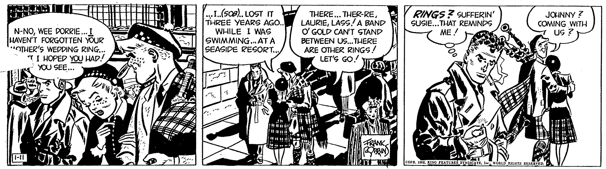 Fictional character OCR: N-NOWEE DORRIE..I HAVEN'T FORGOTTEN YOUR OTHER'S WEDDING RING.. TI HOPED YOU HAD! YOU SEE... ...I.(soe). LOST IT THREE YEARS AGO. WHILE I WAS SWIMMING.. AT A SEASIDE RESORT. THERE... THER-RELASS!A BAND O' GOLD CAN'T STAND RINGS? SUFFERIN' SUSIE...THAT REMINDS ME ! JOHNNY ? COMING WITH US ? BETWEEN Us... THERE ARE OTHER RINGS! LET'S GO! FRANK 1-11 COPR. INEI WORLD RIGHTS RESEAVED. N-NOWEE DORRIE..I HAVEN'T FORGOTTEN YOUR OTHER'S WEDDING RING.. TI HOPED YOU HAD! YOU SEE... ...I.(soe). LOST IT THREE YEARS AGO. WHILE I WAS SWIMMING.. AT A SEASIDE RESORT. THERE... THER-RELASS!A BAND O' GOLD CAN'T STAND RINGS? SUFFERIN' SUSIE...THAT REMINDS ME ! JOHNNY ? COMING WITH US ? BETWEEN Us... THERE ARE OTHER RINGS! LET'S GO! FRANK 1-11 COPR. INEKING FEATURES YNLICATEI WORLD RIGHTS RESEAVED.