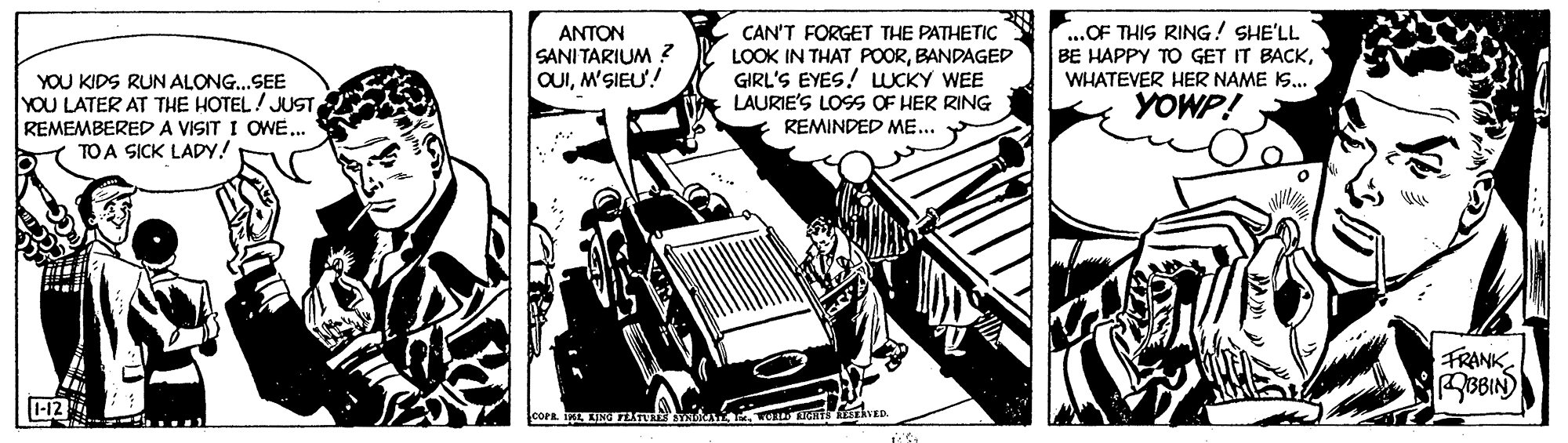 Automotive exterior OCR: ANTON SANI TARIUM ? OUIM'SIEU! ..OF THIS RING! SHE'LL BE HAPPY TO GET IT BACKCAN'T FORGET THE PATHETIC LOOK IN THAT POORBANDAGED GIRL'S EYES! UCKY WEE LAURIE'S LOSS OF HER RING REMINDED ME... Y WHATEVER HER NAME I. YOU KIDS RUN ALONG..SEE YOU LATER AT THE HOTEL/ JUST REMEMBEREDA VISIT I OWE... TO A SICK LADY! YOWP! FRANK ROBIN) -12 ANTON SANI TARIUM ? OUIM'SIEU! ..OF THIS RING! SHE'LL BE HAPPY TO GET IT BACKCAN'T FORGET THE PATHETIC LOOK IN THAT POORBANDAGED GIRL'S EYES! UCKY WEE LAURIE'S LOSS OF HER RING REMINDED ME... Y WHATEVER HER NAME I. YOU KIDS RUN ALONG..SEE YOU LATER AT THE HOTEL/ JUST REMEMBEREDA VISIT I OWE... TO A SICK LADY! YOWP! FRANK ROBIN) -12