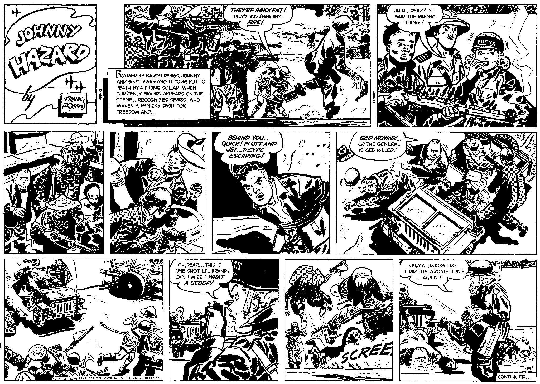 Line art OCR: ++ JOHNNY HAZARD PRESS FRANK ROBBIN FRAMED BY BARON DEBRISJOHNNY AND SCOTTY ARE ABOUT TO BE PUT TO DEATH BY A FIRING SQUADWHEN SUDDENLY BRANDY APPEARS ON THE SCENE... RECOGNIZES DEBRISWHO MAKES A PANICKY DASH FOR FREEDOM AND... COPR. 1952WORLD RIGHTS RESERVED. THEY'RE INNOCENT! DON'T YOU DARE SAY... FIRE! BEHIND YOU... QUICK! FLOTT AND JET...THEY'RE ESCAPING! OHDEAR... THIS IS ONE SHOT LI'L BRANDY CAN'T MISS! WHAT A SCOOP! VERST 40 OH-H...DEAR! I-I SAID THE WRONG THING! GED MOVINK... OR THE GENERAL IS GED KILLED! SCREE OHMY... LOOKS LIKE I DID THE WRONG THING ...AGAIN! ESS PRESS M 11-13 CONTINUED... ++ JOHNNY HAZARD PRESS FRANK ROBBIN FRAMED BY BARON DEBRISJOHNNY AND SCOTTY ARE ABOUT TO BE PUT TO DEATH BY A FIRING SQUADWHEN SUDDENLY BRANDY APPEARS ON THE SCENE ... RECOGNIZES DEBRISWHO MAKES A PANICKY DASH FOR FREEDOM AND ... COPR . 1952KING FEATURES SYNDICATEWORLD RIGHTS RESERVED . THEY'RE INNOCENT ! DON'T YOU DARE SAY ... FIRE ! BEHIND YOU ... QUICK ! FLOTT AND JET ... THEY'RE ESCAPING ! OHDEAR ... THIS IS ONE SHOT LI'L BRANDY CAN'T MISS ! WHAT A SCOOP ! VERST 40 OH - H ... DEAR ! I - I SAID THE WRONG THING ! GED MOVINK ... OR THE GENERAL IS GED KILLED ! SCREE OHMY ... LOOKS LIKE I DID THE WRONG THING ... AGAIN ! ESS PRESS M 11-13 CONTINUED ...