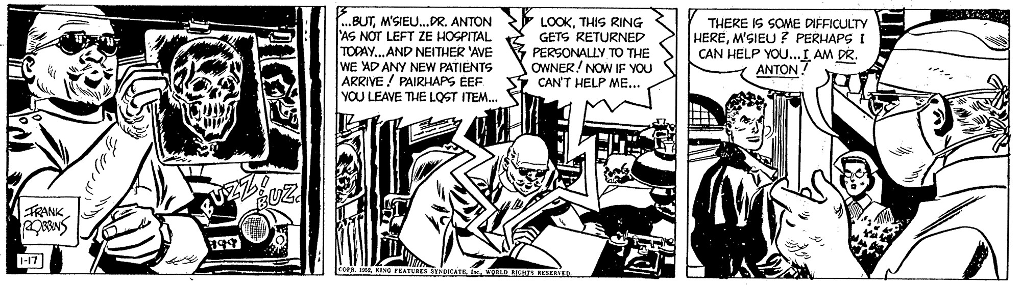 Fiction OCR: ..BUTM'SIEU.DR. ANTON AS NOT LEFT ZE HOSPITAL TODAY.. AND NEITHER 'AVE WE AD ANY NEW PATIENTS ARRIVE ! PAIRHAPS ÉEF. YOU LEAVE THE LOST ITEM.. THERE IS SOME DIFFICULTY HEREM'SIEU? PERHAPS I CAN HELP YOU...L AM DR. ANTON? LOOKTHIS RING GETS RETURNED PERSONALLY TO THE OWNER! NOW IF YOU CAN'T HELP ME... FRANK-17 SYNDICATEALD IGHT ..BUTM'SIEU.DR. ANTON AS NOT LEFT ZE HOSPITAL TODAY.. AND NEITHER 'AVE WE AD ANY NEW PATIENTS ARRIVE ! PAIRHAPS ÉEF. YOU LEAVE THE LOST ITEM.. THERE IS SOME DIFFICULTY HEREM'SIEU? PERHAPS I CAN HELP YOU...L AM DR. ANTON? LOOKTHIS RING GETS RETURNED PERSONALLY TO THE OWNER! NOW IF YOU CAN'T HELP ME... FRANK-17 SYNDICATEALD IGHT